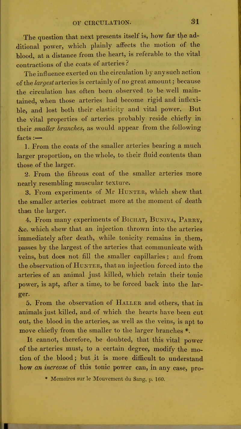 The question that next presents itself is, how far the ad- ditional power, which plainly affects the motion of the blood, at a distance from the heart, is referable to the vital contractions of the coats of arteries? The influence exerted on the circulation by any such action of the /ar^/es^ arteries is certainly of no great amount; because the circulation has often been observed to be well main- tained, when those arteries had become rigid and inflexi- ble, and lost both their elasticity and vital power. But the vital properties of arteries probably reside chiefly in their smaller branches, as would appear from the following facts :— 1. From the coats of the smaller arteries bearing a much larger proportion, on the whole, to their fluid contents than those of the larger. 2. From the fibrous coat of the smaller arteries more nearly resembling muscular texture. 3. From experiments of Mr Hunter, which shew that the smaller arteries contract more at the moment of death than the larger. 4. From many experiments of Bichat, Buniva, Parry, &G. which shew that an injection thrown into the arteries immediately after death, while tonicity remains in them, passes by the largest of the ai'teries that communicate with veins, but does not fill the smaller capillaries; and from the observation of Hunter, that an injection forced into the arteries of an animal just killed, which retain their tonic power, is apt, after a time, to be forced back into the lar- ger. 5. From the observation of Haller and others, that in animals just killed, and of which the hearts have been cut out, the blood in the arteries, as well as the veins, is apt to move chiefly from the smaller to the larger branches *. It cannot, therefore, be doubted, that this vital power of the arteries must, to a certain degree, modify the mo- tion of the blood; but it is more difficult to understand how an increase of this tonic power can, in any case, pro- • Memoirea sur le Mouvement du Sang, p. 160.