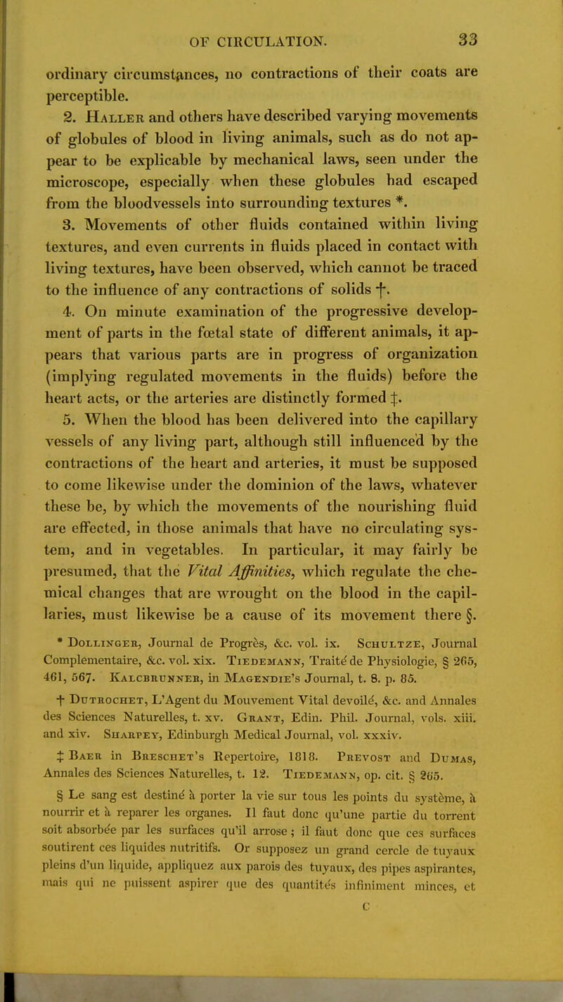 ordinary circumstfinces, no contractions of their coats are perceptible. 2. Haller and others have described varying movements of globules of blood in living animals, such as do not ap- pear to be explicable by mechanical laws, seen under the microscope, especially when these globules had escaped from the bloodvessels into surrounding textures *. 3. Movements of other fluids contained within living textures, and even currents in fluids placed in contact with living textures, have been observed, which cannot be traced to the influence of any contractions of solids -f. 4. On minute examination of the progressive develop- ment of parts in the foetal state of different animals, it ap- pears that various parts are in progress of organization (implying regulated movements in the fluids) before the heart acts, or the arteries are distinctly formed 5. When the blood has been delivered into the capillary vessels of any living part, although still influenced by the contractions of the heart and arteries, it must be supposed to come likewise under the dominion of the laws, whatever these he, by which the movements of the nourishing fluid are effected, in those animals that have no circulating sys- tem, and in vegetables. In particular, it may fairly be presumed, that the Vital Affinities, which regulate the che- mical changes that are wrought on the blood in the capil- laries, must likewise be a cause of its movement there §. • DoLLiNGER, Journal de Progres, &c. vol. ix. Schultze, Journal Complementaire, &c. vol. xix. Tiedemann, Traite de Physiologie, § 265, 461, 567. Kalcbeukneb, in Magendie's Journal, t. 8. p. 85. f DuTROcHET, L'Agent du Mouvement Vital devoUd, &c. and Annales des Sciences Naturelles, t. xv. Grant, Edin. Phil. Journal, vols. xiii. and xiv. Suarpey, Edinburgh Medical Journal, vol. xxxiv, J Baer in Breschet's Repertoii-e, 1818. Prevost and Dumas, Annales des Sciences Naturelles, t. 12. Tiedemann, op. cit. § 26'5. § Le sang est destint^ k porter la vie sur tons les points du syst^me, t\ nourrir et a reparer les organes. II faut done qu'une partie du torrent soit absorbe'e par les surfaces qu'il arrose; il fiiut done que ces surfaces soutirent ces liquides nutritifs. Or supposez un grand cercle de tuyaux pleins d'un liquide, appliquez aux parois des tuyaux, des pipes aspirantes, ma\s qui ne jiuissent aspirer que des quantites infiniment minces, et