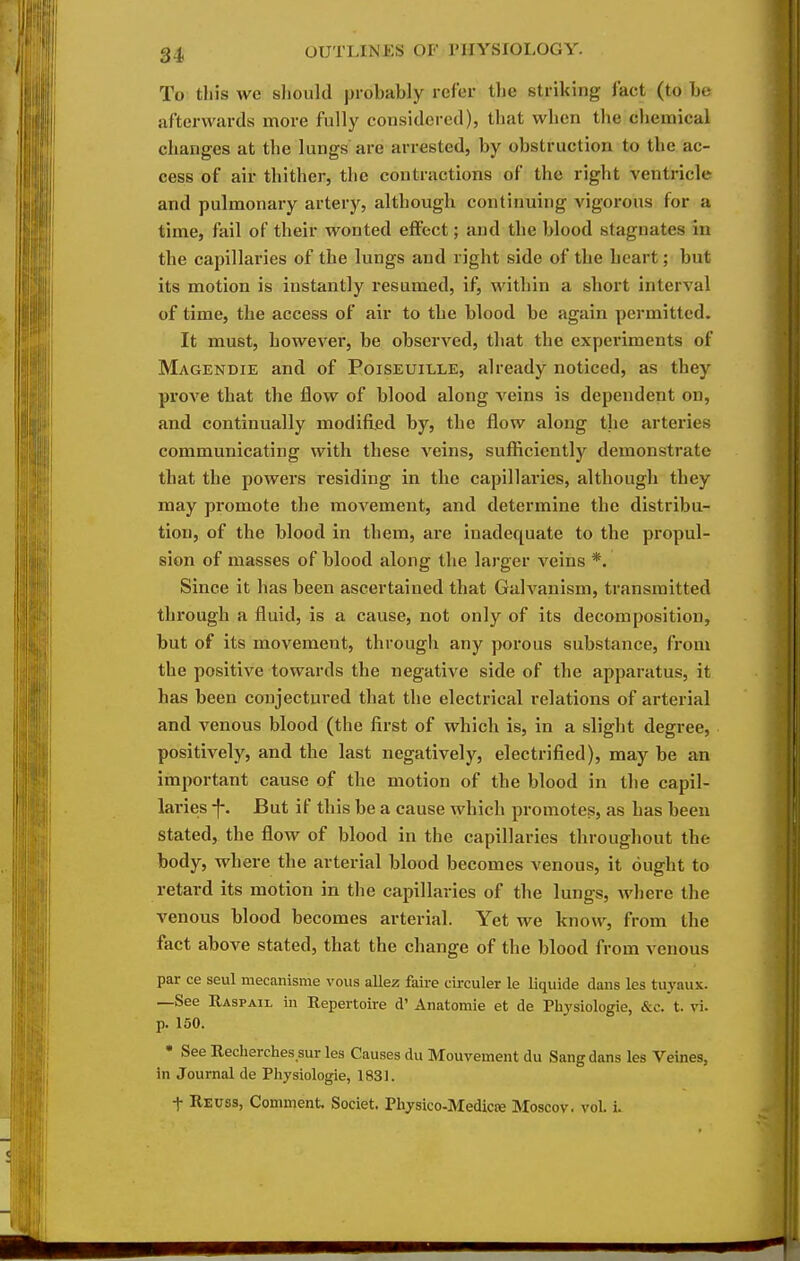 To this we should probably refer the striking fact (to be afterwards more fully considered), that when the chemical changes at the lungs are arrested, by obstruction to the ac- cess of air thither, the contractions of the right ventricle and pulmonary artery, although continuing vigorous for a time, fail of their wonted eifect; and the blood stagnates iu the capillaries of the lungs and right side of the heart; but its motion is instantly resumed, if, within a short interval of time, the access of air to the blood be again permitted. It must, however, be observed, that the experiments of Magendie and of Poiseuille, already noticed, as they prove that the flow of blood along A'eins is dependent on, and continually modified by, the flow along the arteries communicating with these veins, sufliciently demonstrate that the powers residing in the capillaries, although they may promote the movement, and determine the distribu- tion, of the blood in them, are inadequate to the propul- sion of masses of blood along the larger veins *. Since it has been ascertained that Galvanism, transmitted through a fluid, is a cause, not only of its decomposition, but of its movement, through any porous substance, from the positive towards the negative side of the apparatus, it has been conjectured that the electrical relations of arterial and venous blood (the first of which is, in a slight degree, positively, and the last negatively, electrified), may be an important cause of the motion of the blood in the capil- laries f. But if this be a cause which promotes, as has been stated, the flow of blood in the capillaries throughout the body, where the arterial blood becomes venous, it ought to retard its motion in the capillaries of the lungs, where the venous blood becomes arterial. Yet we know, from the fact above stated, that the change of the blood from venous par ce seul mecanisme vous allez faire cii-culer le liquide dans les tuyaux. —See Rasp AIL in Repertoire d' Anatomic et de Physiologie, &c. t. vi. p. 150.  See Recherches sur les Causes du Mouvement du Sang dans les Veines, in Journal de Pliysiologie, 1831. t Reuss, Comment. Soclet. Physico-Medicre Moscov. vol. i.