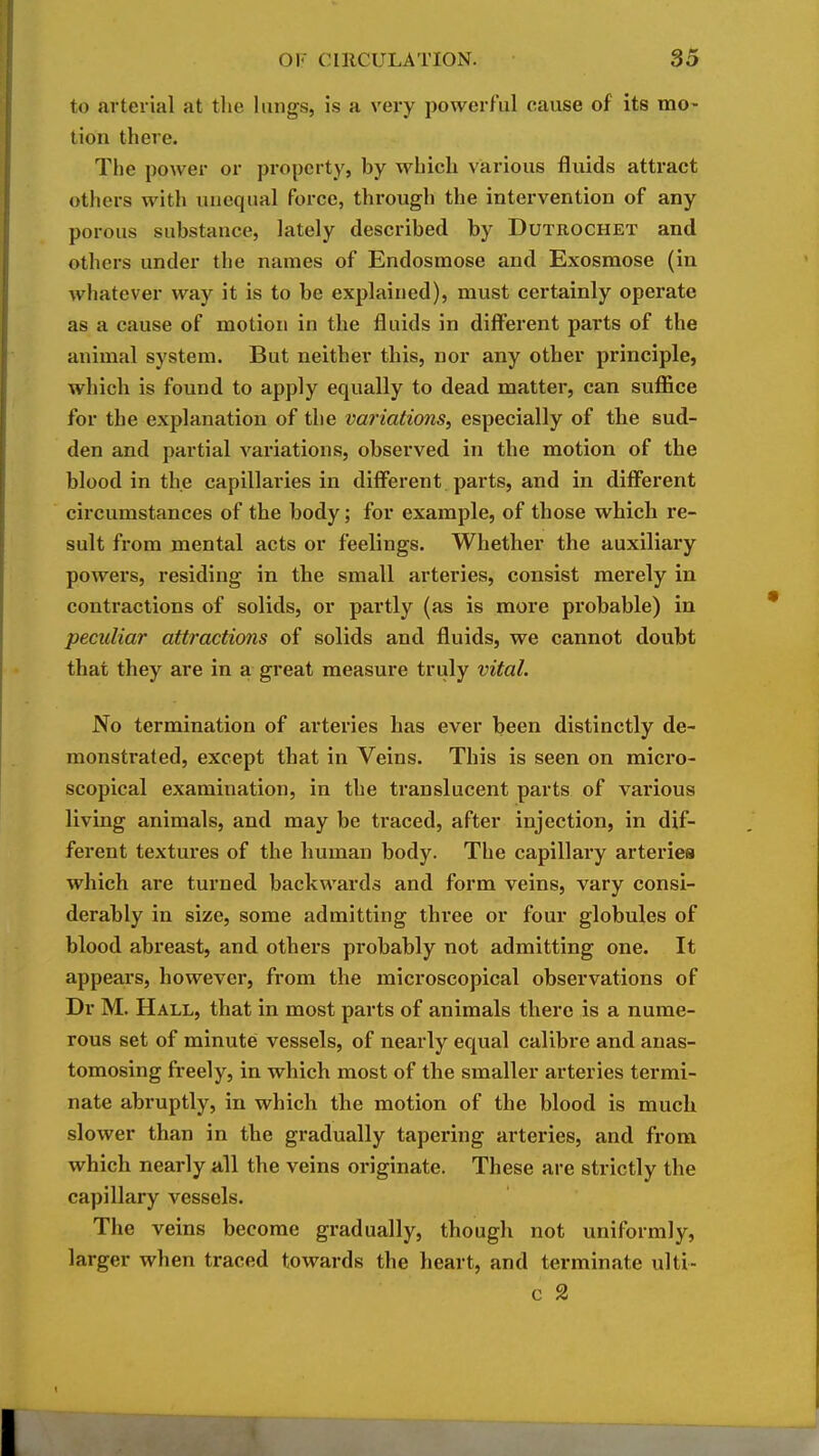 to arterial at tlie lungs, is a very powerful cause of its mo- lion there. The power or property, by which various fluids attract others with unequal force, through the intervention of any porous substance, lately described by Dutrochet and others under the names of Endosmose and Exosmose (in whatever way it is to be explained), must certainly operate as a cause of motion in the fluids in difl^erent parts of the animal system. But neither this, nor any other principle, which is found to apply equally to dead matter, can sufl&ce for the explanation of the variations, especially of tbe sud- den and partial variations, observed in the motion of the blood in the capillaries in different parts, and in diflerent circumstances of the body; for example, of those which re- sult from mental acts or feelings. Whether the auxiliary powers, residing in the small arteries, consist merely in contractions of solids, or partly (as is more probable) in peculiar attractions of solids and fluids, we cannot doubt that they are in a great measure truly vital. No termination of arteries has ever been distinctly de- monstrated, except that in Veins. This is seen on micro- scopical examination, in the translucent parts of various living animals, and may be traced, after injection, in dif- ferent textures of the human body. The capillary arteries which are turned backwards and form veins, vary consi- derably in size, some admitting three or four globules of blood abreast, and others probably not admitting one. It appears, however, from the microscopical observations of Dr M. Hall, that in most parts of animals there is a nume- rous set of minute vessels, of nearly equal calibre and anas- tomosing freely, in which most of the smaller arteries termi- nate abruptly, in which the motion of the blood is much slower than in tbe gradually tapering arteries, and from which nearly all the veins originate. These are strictly the capillary vessels. The veins become gradually, though not uniformly, larger when traced towards the heart, and terminate ulti- c 2