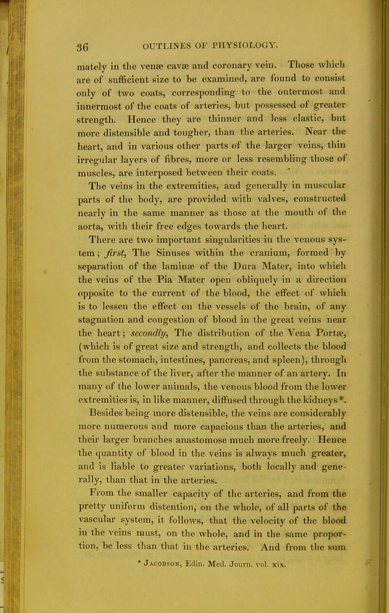 mately in the venae cavae and coronary vein. Those which are of sufficient size to be examined, are found to consist only of two coats, corresponding to the outermost and innermost of the coats of arteries, but possessed of greater strength. Hence they are thinner and less elastic, but more distensible and tougher, than the arteries. Near the heart, and in various other parts of the larger veins, thin irregular layers of fibres, more or less resembling those of muscles, are interposed between their coats. The veins in the extremities, and generally in muscular parts of the body, are provided with A^alves, constructed nearly in the same manner as those at the mouth of the aorta, with their free edges towards the heart. There are two important singularities in the venous sys- tem ; first. The Sinuses within the cranium, formed by separation of the laminae of the Dura Mater, into which the veins of the Pia Mater open obliquely in a direction opposite to the current of the blood, the effect of which is to lessen the effect on the vessels of the brain, of any stagnation and congestion of blood in the great veins near the heart; secondly. The distribution of the Vena Portae, (which is of great size and strength, and collects the blood from the stomach, intestines, pancreas, and spleen), through the substance of the liver, after the manner of an artery. In many of the lower animals, the venous blood from the lower extremities is, in like manner, diffused through the kidneys*. Besides being more distensible, the veins are considerably more numerous and more capacious than the arteries, and their larger branches anastomose much more freely. Hence the quantity of blood in the veins is always much gi'eater, and is liable to greater variations, both locally and gene- rally, than that in the arteries. From the smaller capacity of the arteries, and from the pretty uniform distention, on the whole, of all parts of the vascular system, it follows, that the velocity of the blood in the veins must, on the whole, and in the same propor- tion, be less than that in the arteries. And from tlie sum • Jacobson, Edin. Med. Journ. vol. xix.