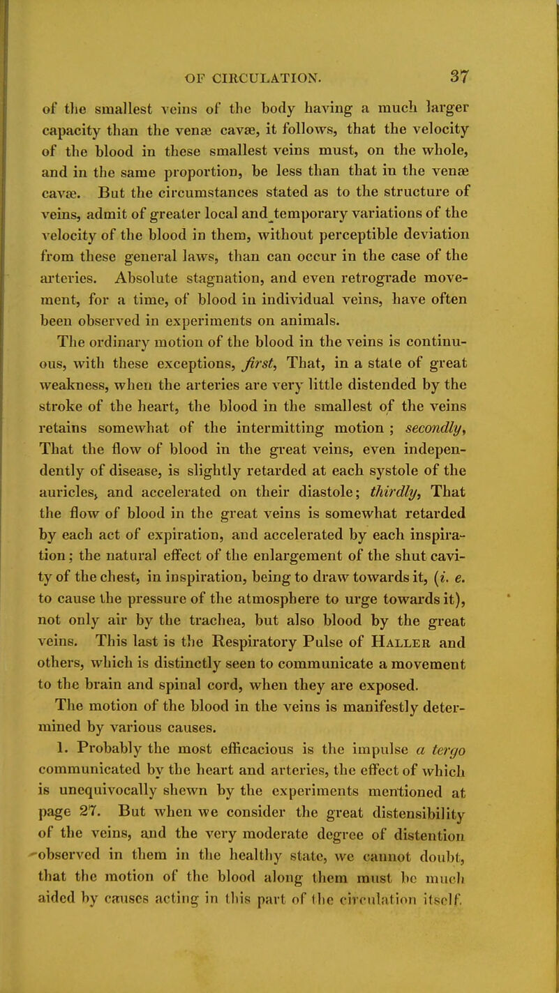 of tlie smallest veins of the body having a mucli larger capacity than the venae cavae, it follows, that the velocity of the blood in these smallest veins must, on the whole, and in the same proportion, be less than that in the vense cavae. But the circumstances stated as to the structure of veins, admit of greater local and temporary variations of the velocity of the blood in them, without perceptible deviation from these general laws, than can occur in the case of the ai-teries. Absolute stagnation, and even retrograde move- ment, for a time, of blood in individual veins, have often been observed in experiments on animals. The ordinary motion of the blood in the veins is continu- ous, with these exceptions, firsts That, in a stale of great weakness, when the arteries are very little distended by the stroke of the heart, the blood in the smallest of the veins retains somewhat of the intermitting motion ; secondly^ That the flow of blood in the gi'eat veins, even indepen- dently of disease, is slightly retarded at each systole of the auriclesj and accelerated on their diastole; thirdly. That the flow of blood in the great veins is somewhat retarded by each act of expiration, and accelerated by each inspira- tion ; the natural eff'ect of the enlargement of the shut cavi- ty of the chest, in inspiration, being to draw towards it, [i. e. to cause the pressure of the atmosphere to urge towards it), not only air by the trachea, but also blood by the great veins. This last is the Respiratory Pulse of Haller and others, which is distinctly seen to communicate a movement to the brain and spinal cord, when they are exposed. The motion of the blood in the veins is manifestly deter- mined by various causes. 1. Probably the most efficacious is the impulse a tergo communicated by the heart and arteries, the efi^ect of which is unequivocally shewn by the experiments mentioned at page 27. But when we consider the great distensibility of the veins, and the very moderate degree of distention '■observed in them in the healthy state, we cannot doubt, that the motion of the blood along them must be mucJi aided by causes acting in this part of the cirrulation itself