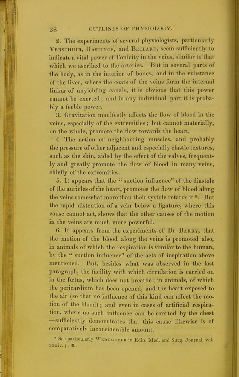 2. The experiments of several physiologists, particularly VERSCHUin, Hastings, and Beclaud, seem sufficiently to indicate a vital power of Tonicity in the veins, similar to that which we ascribed to the arteries. But in several parts of the body, as in the interior of bones, and in the substance of the liver, where the coats of the veins form the internal lining of unyielding canals, it is obvious that this power cannot be exerted ; and in any individual part it is proba- bly a feeble power. 3. Gravitation manifestly affects the flow of blood in the veins, especially of the extremities ; but cannot materially, on the whole, promote the flow towards the heart. 4. The action of neighbouring muscles, and probably the pressure of other adjacent and especially elastic textures, such as the skin, aided by the eff'ect of the valves, frequent- ly and greatly promote the flow of blood in many veins, chiefly of the extremities. 5. It appears that the  suction influence of the diastole of the auricles of the heart, promotes the flow of blood along the veins somewhat more than their systole retards it *. But the rapid distention of a vein below a ligature, where this cause cannot act, shows that the other causes of the motion in the veins are much more powerful. 6. It appears from the experiments of Dr Barry, that the motion of the blood along the veins is promoted also, in animals of which the respiration is similar to the human, by the  suction influence of the acts of inspiration above mentioned. But, besides what was observed in the last paragraph, the facility with which circulation is carried on in the foetus, which does not breathe; in animals, of which the pericardium has been opened, and the heart exposed to the air (so that no influence of this kind can affect the mo- tion of the blood) ; and even in cases of artificial respira- tion, where no such influence can be exerted by the chest —sufficiently demonstrates that this cause likewise is of comparatively inconsiderable amount. • See particularly Wedemeyeu in Edin. Med. and Surg. Journal, vol- xxxiv. p. 89.