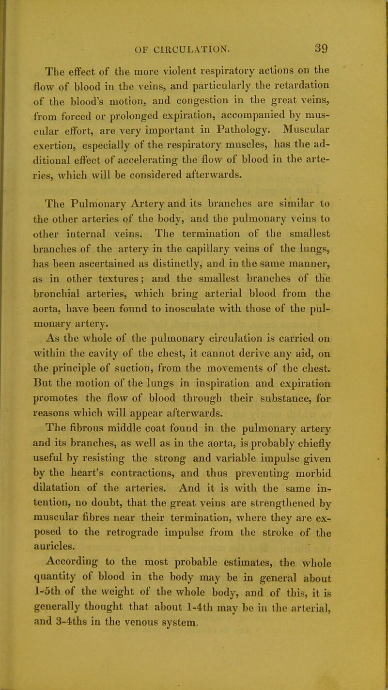 The effect of the more violent respiratory actions on the flow of blood in the veins, and particularly the retardation of the blood's motion, and congestion in the great veins, from forced or prolonged expiration, accompanied by mus- cular effort, are very important in Pathology. Muscular exertion, especially of the respii atory muscles, has the ad- ditional effect of accelerating the flow of blood in the arte- ries, which will be considered afterwards. The Pulmonary Artery and its branches are similar to the other arteries of the body, and the pulmonary veins to other internal veins. The termination of the smallest branches of the artery in the capillary veins of the lungs, has been ascertained as distinctly, and in the same manner, as in other textures; and the smallest branches of the bronchial arteries, which bring arterial blood from the aorta, have been found to inosculate with those of the pul- monary artery. As the whole of the pulmonary circulation is carried on within the caA^ty of the chest, it cannot derive any aid, on the principle of suction, from the movements of the chest. But the motion of the lungs in inspii'ation and expiration promotes the flow of blood through their substance, for reasons which will appear afterwards. The fibrous middle coat found in the pulmonary artery and its branches, as well as in the aorta, is probably chiefly useful by resisting the strong and variable impulse given by the heart's contractions, and thus preventing morbid dilatation of the arteries. And it is with the same in- tention, no doubt, that the great veins are strengthened by muscular fibres near their termination, where they are ex- posed to the retrograde impulse from the stroke of the auricles. According to the most probable estimates, the whole quantity of blood in the body may be in general about l-5th of the weight of the whole body, and of this, it is generally thought that about l-4th may be in the arterial, and 3-4ths in the venous system.