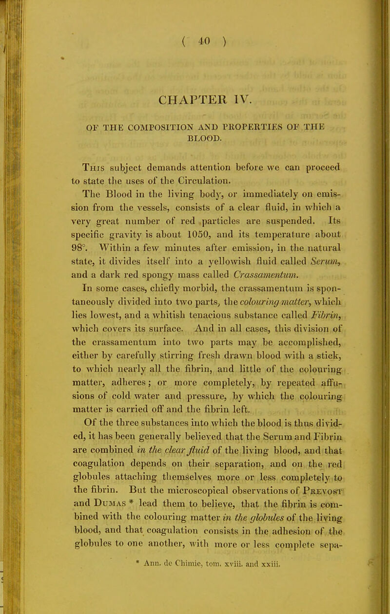 CHAPTER IV. or THE COMPOSITION AND PllOPEIlTIKS OF THE BLOOD. This subject demands attention before we can proceed to state tlie uses of the Circulation. The Blood in the living body, or immediately on emis- sion from the vessels, consists of a clear fluid, in which a very great number of red particles are suspended. Its specific gravity is about 1050, and its temperature about 98°. Within a few minutes after emission, in the natural state, it divides itself into a yellowish fluid called Serum, and a dark red spongy mass called Crassamentum. In some cases, chiefly n^orbid, the crassamentum is spon- taneously divided into two pai'ts, ihe colouring matter, which lies lowest, and a whitish tenacious substance called Fibrin, which covers its surface. And in all cases, this division of the crassamentum into two parts may be accomplished, either by carefully stirring fresh drawn blood with a stick, to which nearly all the fibrin, and little of the colouring matter, adheres; or more completely, by repeated affu- sions of cold water and pressure, by which the colouring matter is carried off and the fibrin left. t • Of the three substances into which the blood is thus divid- ed, it has been generally believed that the Serum and Fibrin are combined in the clear fluid of the living blood, and that coagulation depends on their separation, and on the red globules attaching themselves more or less completely to the fibrin. But the microscopical observations of Prevost' and Dumas * lead them to believe, that the fibrin is com- bined with the colouring matter in the globules of the living blood, and that coagulation consists in the adhesion of the globules to one another, with more or less complete sepa-  Ann. de Chiniie, torn, xviii. and xxiii.