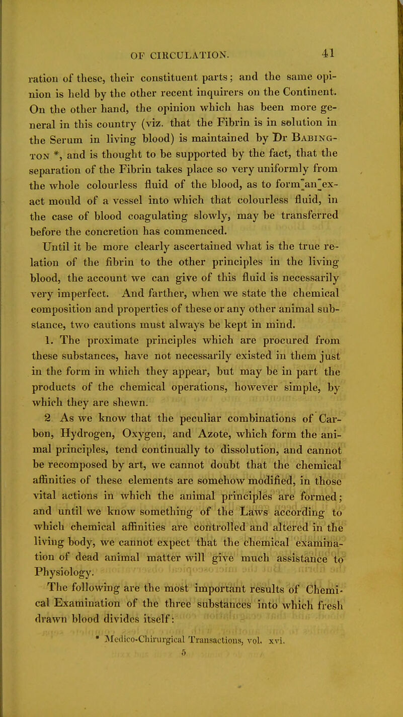 ration of these, tlieir constituent parts; and the same opi- nion is held by the other recent inquirers on the Continent. On the other hand, the opinion which has been more ge- neral in this country (viz. that the Fibi'in is in solution in the Serum in living blood) is maintained by Dr Babing- TON *, and is thought to be supported by the fact, that the separation of the Fibrin takes place so very uniformly from the whole colourless fluid of the blood, as to forman||ex~ act mould of a vessel into which that colourless fluid, in the case of blood coagulating slowly, may be transferred before the concretion has commenced. Until it be more clearly ascertained what is the true re- lation of the fibrin to the other principles in the living blood, the account we can give of this fluid is necessarily very imperfect. And farther, when we state the chemical composition and properties of these or any other animal sub- stance, two cautions must always be kept in mind. 1. The proximate principles which are procured from these substances, have not necessarily existed in them just in the form in which they appear, but may be in part the products of the chemical operations, however simple, by which they are shewn. 2 As we know that the peculiar combinations of Car- bon, Hydrogen, Oxygen, and Azote, which form the ani- mal principles, tend continually to dissolution, and cannot be recomposed by art, we cannot doubt that the chemical affinities of these elements are somehow modified, in those vital actions in which the animal principles are formed; and until we know something of the Laws according to which chemical affinities are controlled and altered in the living body, we cannot expect that the chemical examina- tion of dead animal matter will give much assistance to Physiology. The following are the most important results of Chemi- cal Examination of the three substances into which fresh drawn blood divides itself: • Medico-Chirurgical Transactions, vol. xvi. 5