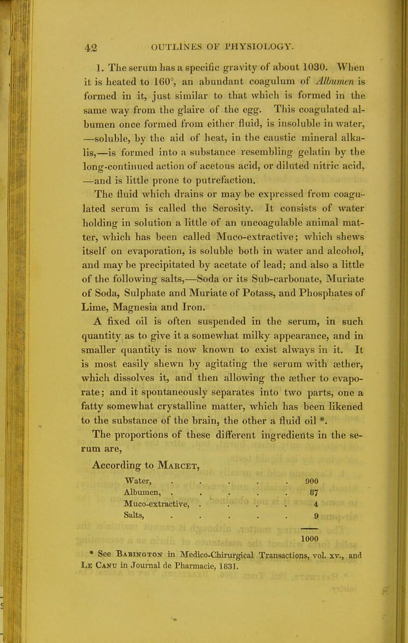 1. Tlie serum has a specific gravity of about 1030. Wlieu it is heated to 160°, an abuudant coagulum of Albumen is formed in it, just similar to that which is formed in the same way from the glaire of the egg. This coagulated al- bumen once formed fi-om either fluid, is insoluble in water, —soluble, by the aid of heat, in the caustic mineral alka- lis,—is formed into a substance resembling gelatin by the long-continued action of acetous acid, or diluted nitric acid, —and is little prone to putrefaction. The fluid which drains or may be expressed from coagu- lated serum is called the Serosity. It consists of water holding in solution a little of an uncoagulable animal mat- ter, which has been called Muco-extractive; which shews itself on evapoi'ation, is soluble both in water and alcohol, and may be precipitated by acetate of lead; and also a little of the following salts,—Soda or its Sub-carbonate, Muriate of Soda, Sulphate and Muriate of Potass, and Phosphates of Lime, Magnesia and Iron. A fixed oil is often suspended in the serum, in such quantity as to give it a somewhat milky appearance, and in smaller quantity is now known to exist always in it. It is most easily shewn by agitating the serum with aether, which dissolves it, and then allowing the sether to evapo- rate ; and it spontaneously separates into two parts, one a fatty somewhat crystalline matter, which has been likened to the substance of the brain, the other a fluid oil *. The proportions of these different ingredients in the se- rum are, According to Marcet, Water, . . . . . 900 Albumen, ..... 87 Muco-extractive, .... 4 Salts, ..... 9 1000 • See Babington in Medico-Chirurgical Transactions, vol. xv., and Le Canu in Journal de Pharmacie, 1831.