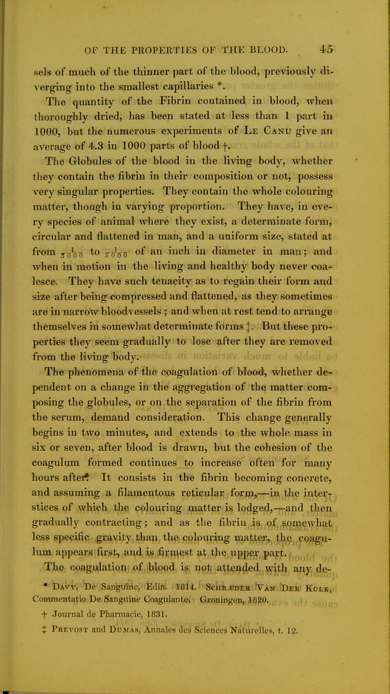 -sels of much of the thinner part of the blood, previously di- verging into the smallest capillai'ies *. The quantity of the Fibrin contained in blood, when thoroughly dried, has been stated at less than 1 part iu 1000, but the numerous experiments of Le Canu give an average of 4.3 in 1000 parts of blood f. The Globules of the blood in the living body, whether they contain the fibrin in their composition or not, possess very singular properties. They contain the whole colouring matter, though in varying proportion. They have, in eve- ry species of animal where they exist, a determinate form, circular and flattened in man, and a uniform size, stated at from jjj^jo to joVtj '^^^ diameter in man; and when in motion in the living and healthy body never coa- lesce. They have such tenacity as to regain their form and size after being compressed and flattened, as they sometimes are in narrow bloodvessels ; and when at rest tend to arrange themselves in somewhat determinate forms I. But these pro- perties they seem gradually to lose after they are removed from the living body. The phenomena of the coagulation of blood, whether de- pendent on a change in the aggregation of the matter com- posing the globules, or on the separation of the fibrin from the serum, demand consideration. This change generally begins in two minutes, and extends to the whole mass in six or seven, after blood is drawn, but the cohesion of the coagulum formed continues to increase often for many hours after^ It consists in the fibrin becoming concrete, and assuming a filamentous reticular form,—in the inter- stices of which the colouring matter is lodged,—and then gradually contracting; and as the fibrin is ,o,fj,^9mewhat less specific gravity than the colouring matter,,.t^h.e,.coagu- lum appears first, and is firmest at the upper part. The coagulation of blood is not attended with any de- •'DAV-ir,'De Sanguine, Edifii 1814. ScHR^BEa Van Deii Koi,k, Commentatio De Sanguine Coagulante* Groningqn, J820. •|- .Journal de Pharmacie, 1831. J Prevost and Dumas, Annales des Sciences Naturelles, t. 12.