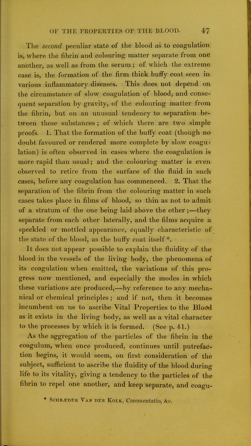 The second peculiar state of the blood as to coagulation is, where the fibrin and colouring matter separate from one another, as well as from the serum; of which the extreme case is, the formation of the firm thick buflFy coat seen in various inflammatory diseases. This does not depend on the circumstance of slow coagulation of blood, and conse- quent separation by gravity, of the colouring matter from the fibrin, but on an unusual tendency to separation be- tween these substances; of which there are two simple proofs. 1. That the formation of the bulFy coat (though no doubt favoured or rendered more complete by slow coagu- lation) is often observed in cases where the coagulation is more rapid than usual; and the colouring matter is even observed to retire from the surface of the fluid in such cases, before any coagulation has commenced. 2. That the separation of the fibrin from the colouring matter in such cases takes place in films of blood, so thin as not to admit of a stratum of the One being laid above the other;—they separate from each other laterally, and the films acquire a speckled or mottled appearance, equally characteristic of _ the state of the blood, as the bufi^y coat itself*. It does not appear possible to explain the fluidity of the blood in the vessels of the living body, the phenomena of its coagulation when emitted, the variations of this pro- gress now mentioned, and especially the modes in which these variations are produced,—by reference to any mecha- nical or chemical principles; and if not, then it becomes incumbent on us to ascribe Vital Properties to the Blodd as it exists in the living body, as well as a vital character to the processes by which it is formed. (See p. 41.) As the aggregation of the particles of the fibrin in the coagulum, when once produced, continues until putrefac- tion begins, it would seem, on first consideration of the subject, sufficient to ascribe the fluidity of the blood during life to its vitality, giving a tendency to the particles of the fibrin to repel one another, and keep separate, and coagu- • SCHR.SDER Vak deh Kolk, Commentatio, &c.