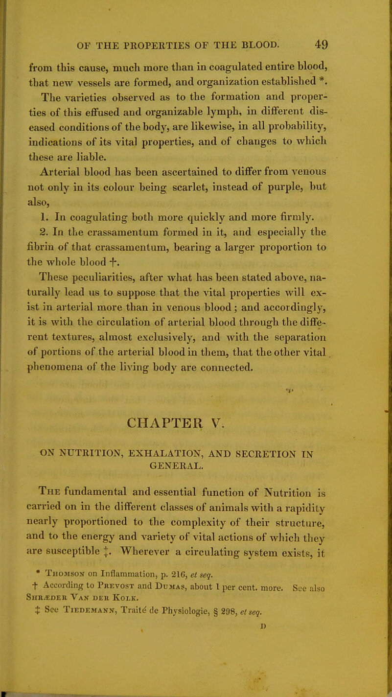 from this cause, much more than in coagulated entire blood, that new vessels are formed, and organization established *. The varieties observed as to the formation and proper- ties of this effused and organizable lymph, in different dis- eased conditions of the body, are likewise, in all probability, indications of its vital properties, and of changes to which these are liable. Arterial blood has been ascertained to differ from venous not only in its colour being scarlet, instead of purple, but also, 1. In coagulating both more quickly and more firmly. 2. In the crassamentum formed in it, and especially the fibrin of that crassamentum, bearing a larger proportion to the whole blood -f-. These peculiarities, after what has been stated above, na- turally lead us to suppose that the vital properties will ex- ist in arterial more than in venous blood ; and accordingly, it is with the circulation of arterial blood through the diffe- rent textures, almost exclusively, and with the separation of portions of the arterial blood in them, that the other vital phenomena of the living body are connected. T' CHAPTER V. ON NUTRITION, EXHALATION, AND SECRETION IN GENERAL. The fundamental and essential function of Nutrition is carried on in the different classes of animals with a rapidity nearly proportioned to the complexity of their structure, and to the energy and variety of vital actions of wliich they are susceptible J. Wherever a circulating system exists, it  Thomson on Inflammation, p. 216, et seq. t According to Prevost and Dumas, about 1 per cent. more. See also Shr/Eder Van der Kolk. t See TiEDEMANN, Traite' de Physiologie, § 298, et seq. I)