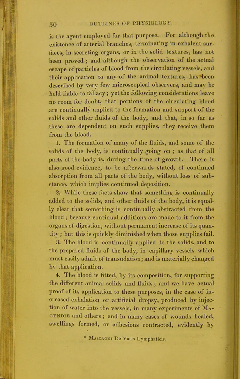 is the agent employed for that purpose. For although the existence of arterial branches, terminating in exhalent sur- faces, in secreting organs, or in the solid textures, has not been proved ; and although the observation of the actual escape of particles of blood from tlie circulating vessels, and their application to any of the animal textures, has H3een described by very few microscopical observers, and may be held liable to fallacy ; yet the following considerations leave no room for doubt, that portions of the circulating blood are continually applied to the formation and support of the solids and other fluids of the body, and that, in so far as these are dependent on such supplies, they receive them from the blood. 1. The formation of many of the fluids, and some of the solids of the body, is continually going on ; as that of all parts of the body is, during the time of growth. There is also good evidence, to be afterwards stated, of continued absorption from all parts of the body, without loss of sub- stance, which implies continued deposition. 2. While these fVicts show that something is continually added to the solids, and other fluids of the body, it is equal- ly clear that something is continually abstracted from the blood; because continual additions are made to it from the organs of digestion, without permanent increase of its quan- tity ; but this is quickly diminished when those supplies fail. 3. The blood is continually applied to the solids, and to the prepared fluids of the body, in capillary vessels which must easily admit of transudation; and is materially changed by that application. 4. The blood is fitted, by its composition, for supporting the diff'erent animal solids and fluids; and we have actual proof of its application to these purposes, in the case of in- creased exhalation or artificial dropsy, produced by injec- tion of water into the vessels, in many experiments of Ma- GENDiE and others; and in many cases of wounds healed, swellings formed, or adhesions contracted, evidently by Mascagni De Vasis Lymphaticis.