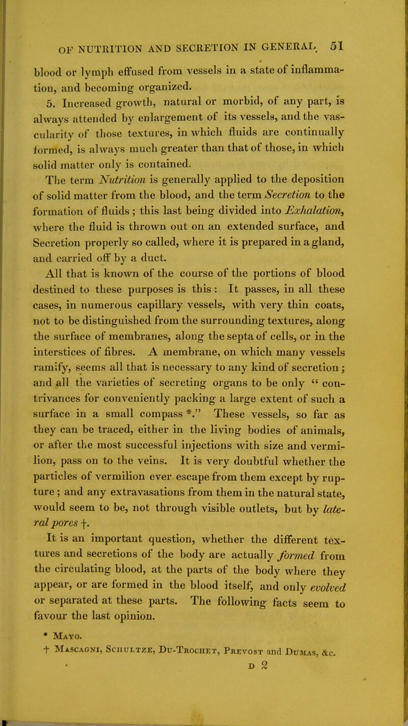 blood or lymph effused from vessels in a state of inflamma- tion, and becoming organized. 5. Increased growth, natural or morbid, of any part, is always attended by enlargement of its vessels, and the vas- cularity of those textures, in which fluids are continually formed, is always much greater than that of those, in which solid matter only is contained. The term Nutrition is generally applied to the deposition of solid matter from the blood, and the term Secretion to the formation of fluids; this last being divided into Exhalation, where the fluid is thrown out on an extended surface, and Secretion properly so called, where it is prepared in a gland, and carried oft' by a duct. All that is known of the course of the portions of blood destined to these purposes is this : It passes, in all these cases, in numerous capillary vessels, with very thin coats, not to be distinguished from the surrounding textures, along the surface of membranes, along the septa of cells, or in the interstices of fibres. A membrane, on which many vessels ramify, seems all that is necessary to any kind of secretion; and all the varieties of secreting organs to be only  con- trivances for conveniently packing a large extent of such a surface in a small compass *. These vessels, so far as they can be traced, either in the living bodies of animals, or after the most successful injections with size and vermi- lion, pass on to the veins. It is very doubtful whether the particles of vermilion ever escape from them except by rup- ture ; and any extravasations from them in the natural state, would seem to be, not through visible outlets, but by late- ral pores f. It is an important question, whether the diffierent tex- tures and secretions of the body are actually formed from the circulating blood, at the parts of the body where they appear, or are formed in the blood itself, and only evolved or separated at these parts. The following facts seera to favour the last opinion.  Mayo. t Mascaoni, Sciiultze, Du-Trochet, Phevost and Dubias, &c. D 2
