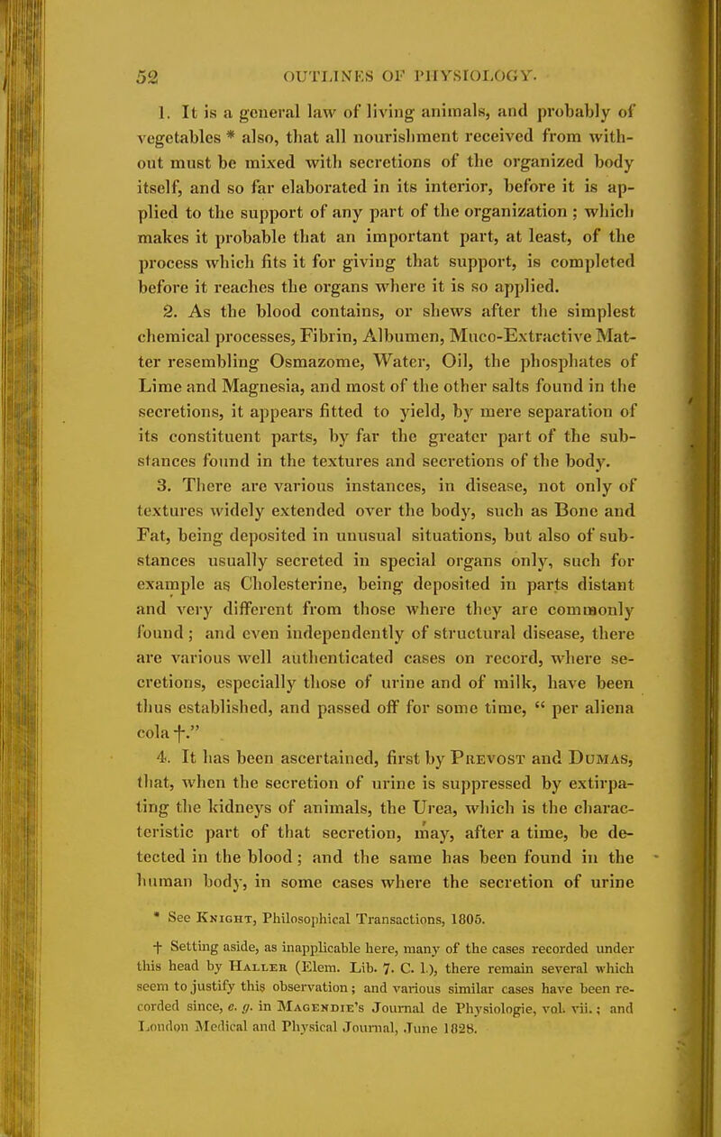 1. It is a general law of living animals, and probably of vegetables * also, that all nourishment received from with- out must be mixed with secretions of the organized body itself, and so far elaborated in its interior, before it is ap- plied to the support of any part of the organization ; which makes it probable that an important part, at least, of the process which fits it for giving that support, is completed before it reaches the organs where it is so applied. 2. As the blood contains, or shews after the simplest chemical processes, Fibrin, Albumen, Muco-Extractive Mat- ter resembling Osmazome, Water, Oil, the phosphates of Lime and Magnesia, and most of the other salts found in the secretions, it appears fitted to yield, by mere separation of its constituent parts, by far the greater part of the sub- stances found in the textures and secretions of the body. 3. There are various instances, in disease, not only of textures widely extended over the body, such as Bone and Fat, being deposited in unusual situations, but also of sub- stances usually secreted in special organs only, such for example ag Cholesterine, being deposited in parts distant and very different from those where they are commonly found ; and even independently of structural disease, there are various well authenticated cases on record, where se- cretions, especially those of urine and of milk, have been thus established, and passed off for some time,  per aliena colaf. 4. It has been ascertained, fii-st by Prevost and Dumas, that, when the secretion of urine is suppressed by extirpa- ting the kidneys of animals, the Urea, which is the charac- teristic part of that secretion, may, after a time, be de- tected in the blood; and the same has been found in the human body, in some cases where the secretion of urine • See Knight, Philosophical Transactions, 1805. t Settmg aside, as inapplicable here, many of the cases recorded under this head by Halleu (Elem. Lib. 7. C. 1), there remain several which seem to justify this obsei-vation; and various similar cases have been re- corded since, e. g. in Magendie's Journal de Physiologic, vol vii.; and London Medical and Physical Jounial, June 1028.