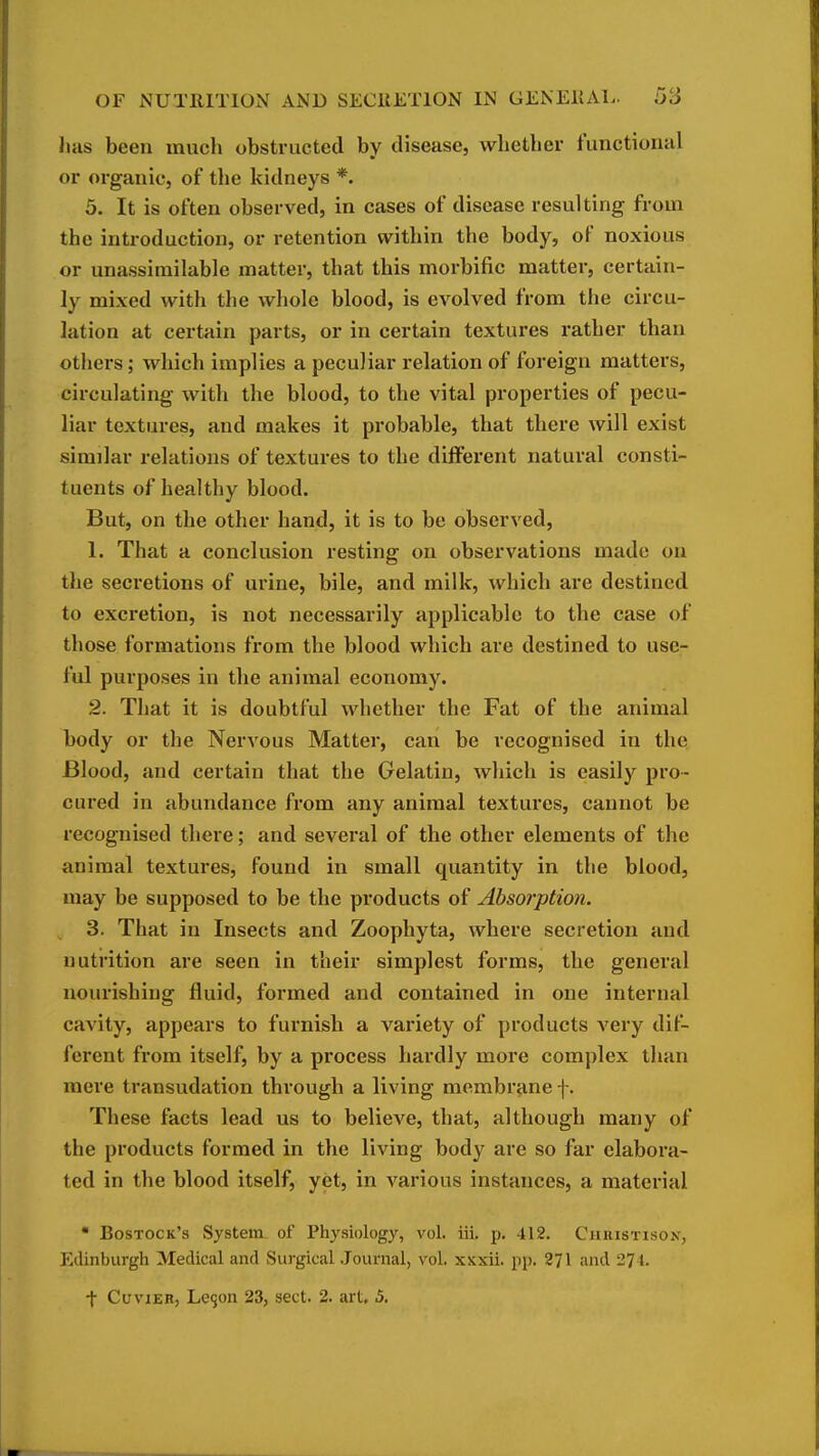 has been much obstructed by disease, whether functional or organic, of the kidneys *. 5. It is often observed, in cases of disease resulting from the introduction, or retention within the body, of noxious or unassimilable matter, that this morbific matter, certain- ly mixed with the whole blood, is evolved from the circu- lation at certain parts, or in certain textures i*ather than others; which implies a peculiar relation of foreign matters, circulating with the blood, to the vital properties of pecu- liar textures, and makes it probable, that there will exist similar relations of textures to the different natural consti- tuents of healthy blood. But, on the other hand, it is to be observed, 1. That a conclusion resting on observations made ou the secretions of urine, bile, and milk, which are destined to excretion, is not necessarily applicable to the case of those formations from the blood which are destined to use- ful purposes in the animal economy. 2. That it is doubtful whether the Fat of the animal body or the Nervous Matter, can be recognised in the Blood, and certain that the Gelatin, which is easily pro- cured in abundance from any animal textures, cannot be recognised there; and several of the other elements of the animal textures, found in small quantity in the blood, may be supposed to be the products of Absorption. 3. That in Insects and Zoophyta, where secretion and nutrition are seen in their simplest forms, the general nourishing fluid, formed and contained in one internal cavity, appears to furnish a variety of products very dif- ferent from itself, by a process hardly more complex than mere transudation through a living membr^me f. These facts lead us to believe, that, although many of the products formed in the living body are so far elabora- ted in the blood itself, yet, in various instances, a material • Rostock's System of Physiology, vol. iii. p, 412. Christison, Edinburgh Medical and Surgical Journal, vol. xKxii. pp. 271 and 274. t CuviER, Le9on 23, sect. 2. art, 5.