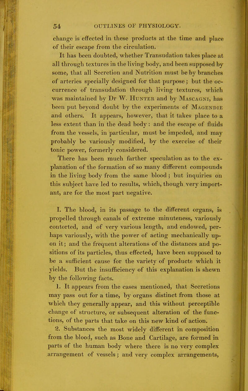 change is effected in these products at the time and place of their escape from the circulation. It has been doubted, whether Transudation takes place at all through textures in the living body, and been supposed by some, that all Secretion and Nutrition must be by branches of arteries specially designed for that purpose; but the oc- currence of transudation through living textures, which was maintained by Dr W. Hunter and by Mascagni, has been put beyond doubt by the experiments of Magendie and others. It appears, howevei', that it takes place to a less extent than in the dead body: and the escape of fluids from the vessels, in particular, must be impeded, and may probably be variously modified, by the exercise of their tonic power, formerly considered. There has been much farther speculation as to the ex- planation of the formation of so many diff'erent compounds in the living body from the same blood ; but inquiries on this subject have led to results, which, though very import- ant, are for the most part negative. I. The blood, in its passage to the different organs, is propelled through canals of extreme minuteness, variously contorted, and of very various length, and endowed, per- haps variously, with the power of acting mechanically up- on it; and the frequent alterations of the distances and po- sitions of its particles, thus effected, have been supposed to be a sufficient cause for the variety of products which it yields. But the insufficiency of this explanation is shewn by the following facts. 1. It appears from the cases mentioned, that Secretions may pass out for a time, by organs distinct from those at which they generally appear, and this without perceptible change of structure, or subsequent alteration of the func- tions, of the parts that take on this new kind of action. 2. Substances the most widely different in composition from the blood, such as Bone and Cartilage, are formed in parts of the human body where there is no very complex arrangement of A^essels; and A^ery complex arrangements,