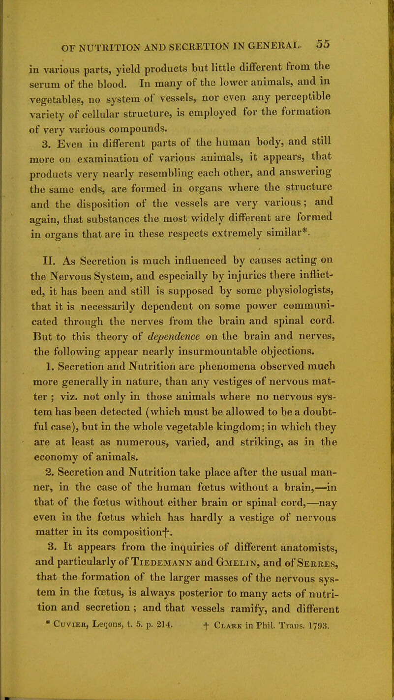 in various parts, yield products but little different from the serum of the blood. In many of the lower animals, and in vegetables, no system of vessels, nor even any perceptible variety of cellular structure, is employed for the formation of very various compounds. 3. Even in different parts of the human body, and still more on examination of various animals, it appears, that products very nearly resembling each other, and answering the same ends, are formed in organs where the structure and the disposition of the vessels are very various; and again, that substances the most widely different are formed in organs tliat are in these respects extremely similar*. II. As Secretion is much influenced by causes acting on the Nervous System, and especially by injuries there inflict- ed, it has been and still is supposed by some physiologists, that it is necessarily dependent on some power communi- cated through the nerves from the brain and spinal cord. But to this theory of dependence on the brain and nerves, the following appear nearly insurmountable objections. 1. Secretion and Nutrition are phenomena observed much more generally in nature, than any vestiges of nervous mat- ter ; viz. not only in those animals where no nervous sys- tem has been detected (which must be allowed to be a doubt- ful case), but in the whole vegetable kingdom; in which they are at least as numerous, varied, and striking, as in the economy of animals. 2. Secretion and Nutrition take place after the usual man- ner, in the case of the human foetus without a brain,—in that of the foetus without either brain or spinal cord,—nay even in the foetus which has hardly a vestige of nervous matter in its composition-f*. 3. It appears from the inquiries of different anatomists, and particularly of Tiedemann and Gmelin, and of Serres, that the formation of the larger masses of the nervous sys- tem in the foetus, is always posterior to many acts of nutri- tion and secretion; and that vessels ramify, and different • CuviEu, Leqons, t. 5. p. 214. f Clark in Phil. Trans. 1793.