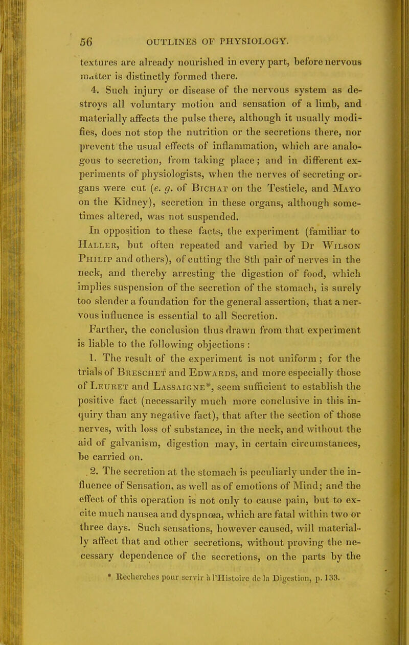 textures are already nourislied in every part, before nervous matter is distinctly formed there. 4. Such injury or disease of the nervous system as de- stroys all voluntai-y motion and sensation of a limb, and materially affects the pulse there, although it usually modi- fies, does not stop the nutrition or the secretions there, nor prevent the usual effects of inflammation, which are analo- gous to secretion, from taking place; and in different ex- periments of physiologists, when the nerves of secreting or- gans were cut (e. g. of Bichat on the Testicle, and Mayo on the Kidney), secretion in these organs, although some- times altered, was not suspended. In opposition to these facts, the experiment (familiar to Haller, but often repeated and varied by Dr Wilson Philip and others), of cutting the 8th pair of nerves in the neck, and thereby arresting the digestion of food, which implies suspension of the secretion of the stomach, is surely too slender a foundation for the general assertion, that aner- A'ous influence is essential to all Secretion. Farther, the conclusion thus drawn from that experiment is liable to the following objections : 1. The result of the experiment is not uniform; for the trials of Breschet and Edwards, and more especially those of Leuret and Lassaigne*, seem sufficient to establish the positive fact (necessarily much more conclusive in this in- quiry than any negative fact), that after the section of those nerves, with loss of substance, in the neck, and without the aid of galvanism, digestion may, in certain circumstances, be carried on. . 2. The secretion at the stomach is peculiarly under the in- fluence of Sensation, as well as of emotions of Mind; and the effect of this operation is not only to cause pain, but to ex- cite much nausea and dyspnoea, which are fatal within two or three days. Such sensations, however caused, will material- ly affect that and other secretions, without proving the ne- cessary dependence of the secretions, on the parts by the • Recherches pour servir ivl'IIistoire de la Digestion, p. )a3.