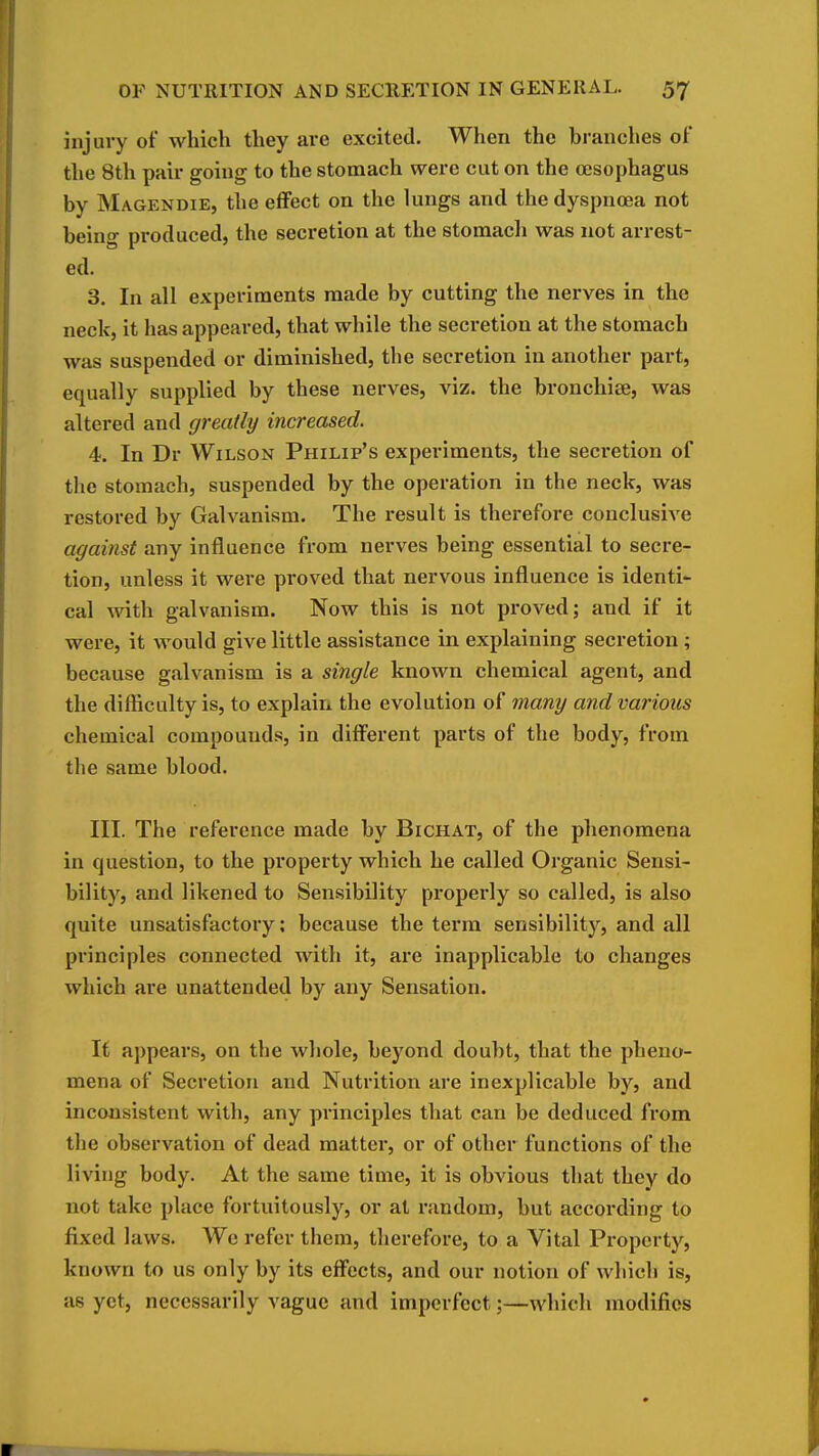 injury of which they are excited. When the branches of the 8th pair going to the stomach were cut on the oesophagus by Magendie, the effect on the lungs and the dyspnoea not being produced, the secretion at the stomach was not arrest- ed. 3. In all experiments made by cutting the nerves in the neck, it has appeared, that while the secretion at the stomach was suspended or diminished, the secretion in another part, equally supplied by these nerves, viz. the bronchise, was altered and greatly increased. 4. In Dr Wilson Philip's experiments, the secretion of the stomach, suspended by the operation in the neck, was restored by Galvanism. The result is therefore conclusive against any influence from nerves being essential to secre- tion, unless it wei-e proved that nervous influence is identi- cal with galvanism. Now this is not proved; and if it were, it would give little assistance in explaining secretion ; because galvanism is a single known chemical agent, and the difficulty is, to explain the evolution of many and various chemical compounds, in different parts of the body, from the same blood. III. The reference made by Bichat, of the phenomena in question, to the property which he called Organic Sensi- bility, and likened to Sensibility properly so called, is also quite unsatisfactory: because the term sensibility, and all principles connected with it, are inapplicable to changes which are unattended by any Sensation. It appears, on the whole, beyond doubt, that the pheno- mena of Secretion and Nutrition are inexplicable by, and inconsistent with, any principles that can be deduced from the observation of dead matter, or of other functions of the living body. At the same time, it is obvious that they do not take place fortuitously, or at random, but according to fixed laws. We refer them, therefore, to a Vital Property, known to us only by its effects, and our notion of which is, as yet, necessarily vague and imperfect;—which modifies
