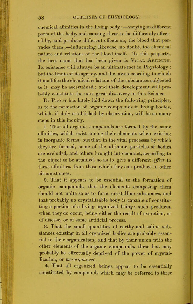 chemical affinities in the living body;—varying in different parts of the body, and causing these to be differently affect- ed by, and produce different effects on, the blood that per- vades them;—influencing likewise, no doubt, the chemical nature and relations of the blood itself. To this property, the best name that has been given is Vital Affinity. Its existence will always be an ultimate fact in Physiology ; but the limits of its agency, and the laws according to which it modifies the chemical relations of the substances subjected to it, may be ascertained; and their development will pro- bably constitute the next great discovery in this Science. Dr Prout has lately laid down the following principles, as to the formation of organic compounds in living bodies, which, if duly established by observation, will be so many steps in this inquiry. 1. That all organic compounds are formed by the same affinities, which exist among their elements when existing in inorganic forms, but that, in the vital processes by which they are formed, some of the ultimate particles of bodies are excluded, and others brought into contact, according to the object to be attained, so as to give a diffei'ent effect to these affinities, from those which they can produce in other circumstances. 2. That it appears to be essential to the formation of organic compounds, that the elements composing them should not unite so as to form crystalline substances, and that probably no ci-ystallizable body is capable of constitu- ting a portion of a living organized being; such products, when they do occur, being either the result of excretion, or of disease, or of some artificial process. 3. That the small quantities of earthy and saline subr stances existing in all organized bodies are probably essen- tial to their organization, and that by their union with the other elements of the organic compounds, these last may probably be effectually deprived of the power of crystal- lization, or merorganized. 4. That all organized beings appear to be essentially constituted by compounds which may be referred to three