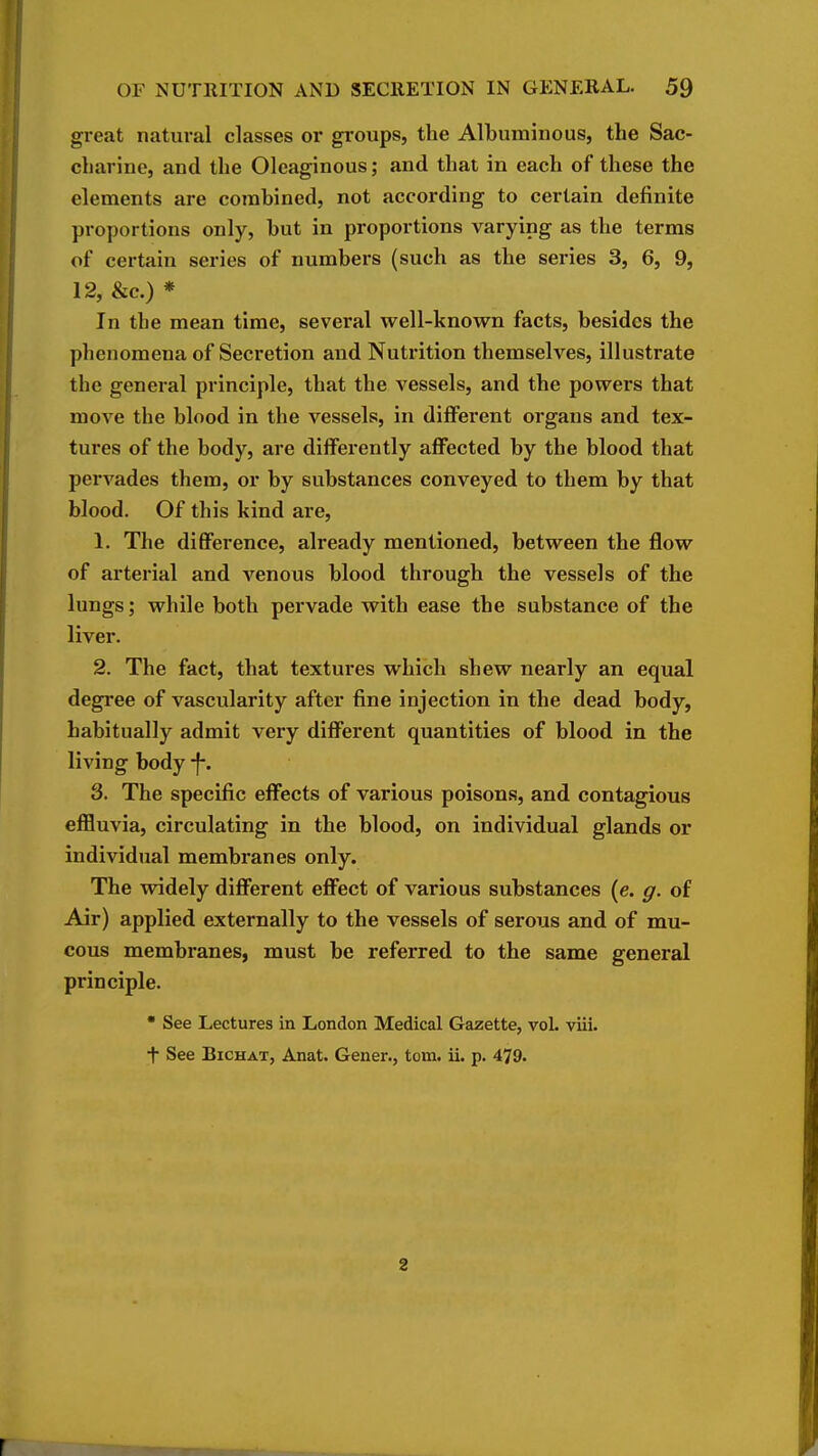 great natural classes or groups, the Albuminous, the Sac- charine, and the Oleaginous; and that in each of these the elements are combined, not according to certain definite proportions only, but in proportions varying as the terms of certain series of numbers (such as the series 3, 6, 9, 12, &c.) * In the mean time, several well-known facts, besides the phenomena of Secretion and Nutrition themselves, illustrate the general principle, that the vessels, and the powers that move the blood in the vessels, in different organs and tex- tures of the body, are differently affected by the blood that pervades them, or by substances conveyed to them by that blood. Of this kind are, 1. The difiFerence, already mentioned, between the flow of arterial and venous blood through the vessels of the lungs; while both pervade with ease the substance of the liver. 2. The fact, that textures which shew nearly an equal degree of vascularity after fine injection in the dead body, habitually admit very different quantities of blood in the living body -f*. 3. The specific effects of various poisons, and contagious effluvia, circulating in the blood, on individual glands or individual membranes only. The widely difi^erent effect of various substances (e. g. of Air) applied externally to the vessels of serous and of mu- cous membranes, must be referred to the same general principle.  See Lectures in London Medical Gazette, vol. viii. + See BiCHAT, Anat. Gener., torn. ii. p. 479. 2