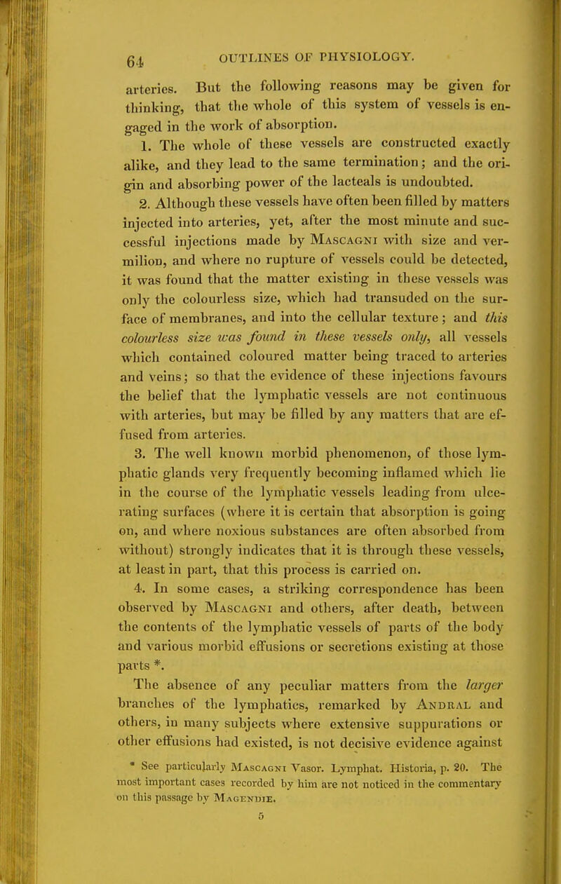 arteries. But the following reasons may be given for tliinking, that the whole of this system of vessels is en- gaged in the work of absorption. 1. The whole of these vessels are constructed exactly alike, and they lead to the same termination; and the ori- gin and absorbing power of the lacteals is undoubted. 2. Although these vessels have often been filled by matters injected into arteries, yet, after the most minute and suc- cessful injections made by Mascagni with size and A'er- milion, and where no rupture of vessels could be detected, it was found that the matter existing in these vessels was only the colourless size, which had transuded on the sur- face of membranes, and into the cellular texture; and this colourless size was found in these vessels only, all vessels which contained coloured matter being traced to arteries and veins; so that tlie evidence of these injections favours the belief that the lymphatic vessels are not continuous with arteries, but may be filled by any matters that are ef- fused from arteries. 3. The well known morbid phenomenon, of those lym- phatic glands very frequently becoming inflamed which lie in the course of the lymphatic A'^essels leading from ulce- rating surfaces (where it is certain that absorption is going on, and where noxious substances are often absorbed from without) strongly indicates that it is through these vessels, at least in part, that this process is carried on. 4. In some cases, a striking correspondence has been observed by Mascagni and others, after death, between the contents of the lymphatic vessels of parts of the body and various morbid effusions or secretions existing at those parts *. The absence of any peculiar matters from the larger branches of the lymphatics, remarked by Andral and others, in many subjects where extensive suppurations or other effusions had existed, is not decisive evidence against • See particularly Mascagni Vasor. Lymphat. Historia, p. 20. The most important cases recorded by him are not noticed in the commentary on this passage by Magendie.