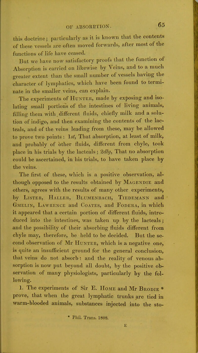 this doctrine; particularly as it is known that the contents of these vessels are often moved forwards, after most of the functions of life haA^e ceased. But we liave now satisfactory proofs that the function of Absorption is carried on likewise by Veins, and to a much greatei- extent than the small number of vessels having the character of lymphatics, which have been found to termi- nate in the smaller veins, can explain. The experiments of Hunter, made by exposing and iso- lating small portions of the intestines of living animals, filling them with, different fluids, chiefly milk and a solu- tion of indigo, and then examining the contents of the lac- teals, and of the veins leading from these, may be allowed to prove two points : 1st, That absorption, at least of milk, and probably of other fluids, diff^erent from chyle, took place in his trials by the lacteals; 2dly, That no absorption could be ascertained, in his trials, to have taken place by the veins. The first of these, which is a positive observation, al- though opposed to the results obtained by Magendie and others, agrees with the results of many other experiments, by Lister, Haller, Blumenbach, Tiedemann and Gmelin, Lawrence and Coates, and Fodera, in which it appeared that a certain portion of diff'erent fluids, intro- duced into the intestines, was taken up by the lacteals; and the possibility of their absorbing fluids different from chyle may, therefore, be held to be decided. But the se- cond observation of Mr Hunter, which is a negative one, is quite an insufficient ground for the general conclusion, that veins do not absorb; and the reality of venous ab- sorption is now put beyond all doubt, by the positive ob- servation of many physiologists, particularly by the fol- lowing. 1. The experiments of Sir E. Home and Mr Brodie * prove, that when the great lymphatic trunks are tied in warm-blooded animals, substances injected into the sto-