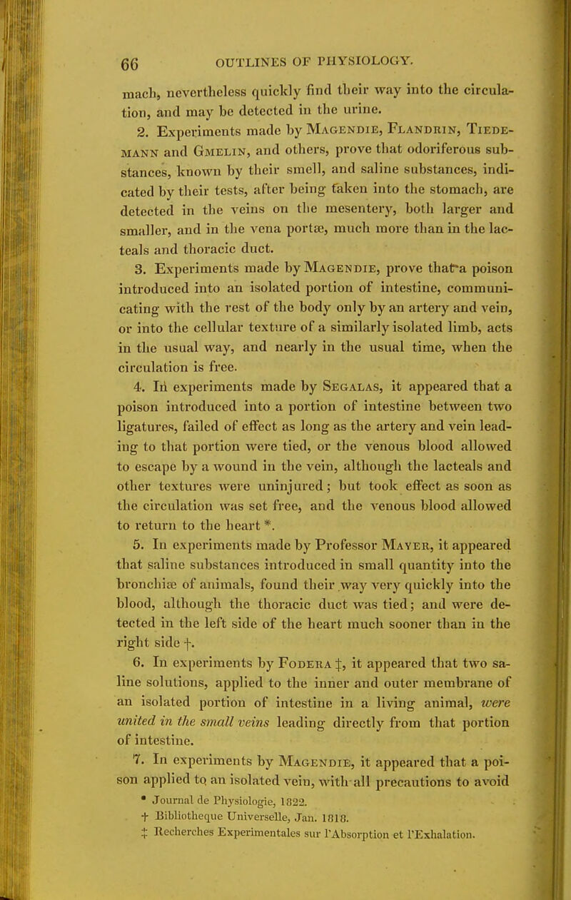 mach, nevertheless quickly find tlieir way into the circula- tion, and may be detected in the urine. 2. Experiments made by Magendie, Flandrin, Tiede- MANN and Gmelin, and others, prove that odoriferous sub- stances, known by their smell, and saline substances, indi- cated by their tests, after being fakcu into the stomach, are detected in the veins on the mesentery, both larger and smaller, and in the vena portae, much more than in the lac- teals and thoracic duct. 3. Experiments made by Magendie, prove thafr*a poison introduced into an isolated portion of intestine, communi- cating with the rest of the body only by an artery and vein, or into the cellular texture of a similarly isolated limb, acts in the usual way, and nearly in the usual time, when the circulation is free. 4. Iii experiments made by Segalas, it appeared that a poison introduced into a portion of intestine between two ligatures, failed of effect as long as the artery and vein lead- ing to that portion were tied, or the venous blood allowed to escape by a wound in the vein, although the lacteals and other textures were uninj ured; but took eflFect as soon as the circulation was set free, and the venous blood allowed to return to the heart *. 5. In experiments made by Professor Mayer, it appeared that saline substances introduced in small quantity into the bronchia? of animals, found their way very quickly into the blood, although the thoracic duct was tied; and were de- tected in the left side of the heart much sooner than in the right side f. 6. In experiments by Fodera:}:, it appeared that two sa- line solutions, applied to the inner and outer membi-ane of an isolated portion of intestine in a living animal, tvere united in the small veins leading directly from that portion of intestine. 7. In experiments by Magendie, it appeared that a poi- son applied tq an isolated vein, with all precautions to avoid • Journal de Physiologie, 1822. t Bibliotheque Universelle, Jan. 1818. + Recherches Experimentalcs siir rAbsorption et I'Exhalation.