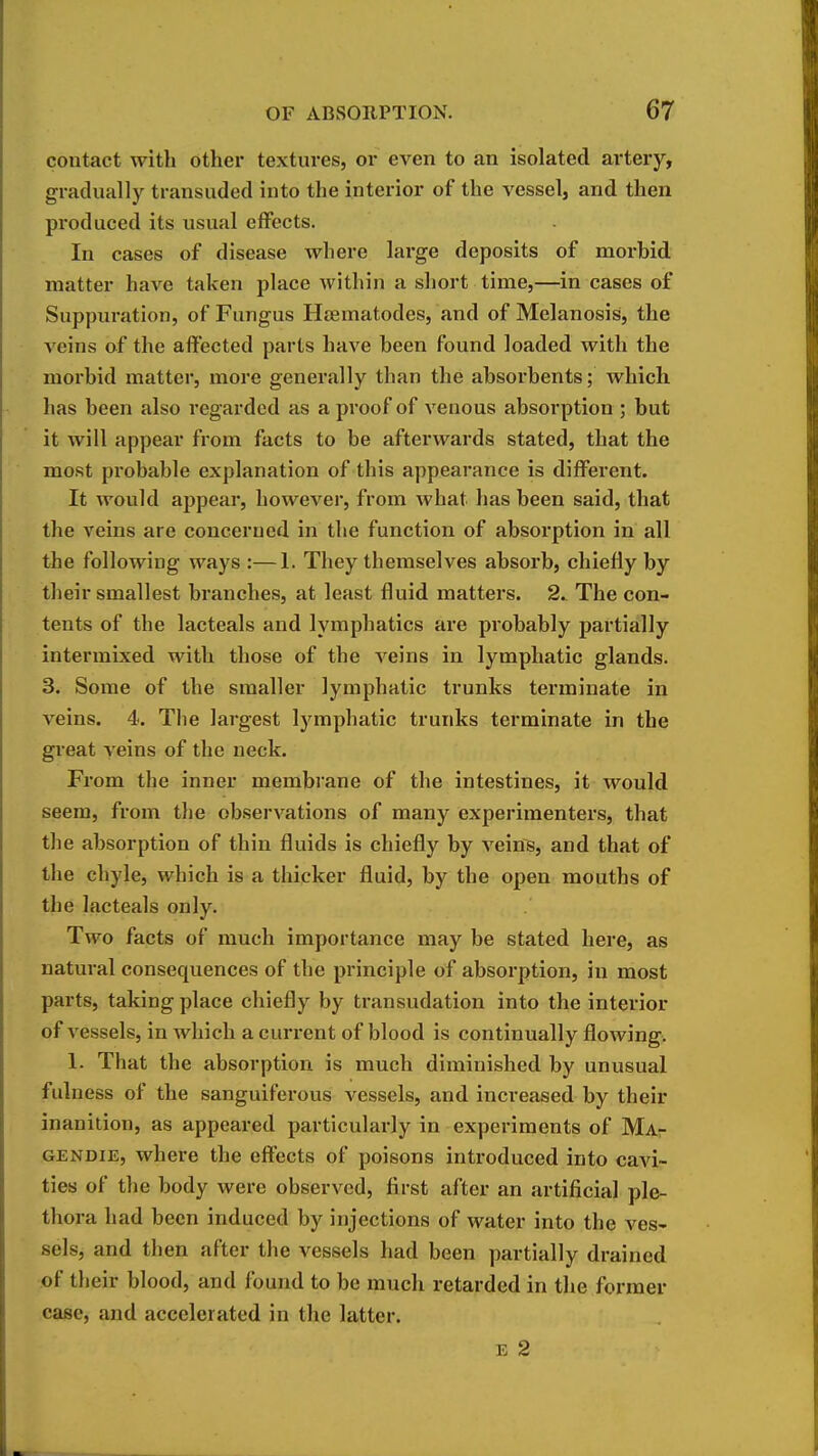 contact with other textures, or even to an isolated artery, gradually transuded into the interior of the vessel, and then produced its usual effects. In cases of disease where large deposits of morbid matter have taken place within a short time,—in cases of Suppuration, of Fungus Heematodes, and of Melanosis, the veins of the affected parts have been found loaded with the morbid matter, more generally than the absorbents; which has been also regarded as a proof of venous absorption ; but it will appear from facts to be afterwards stated, that the most probable explanation of this appearance is difl^erent. It would appear, however, from what has been said, that the veins are concerned in the function of absorption in all the following ways :—1. They themselves absorb, chiefly by their smallest branches, at least fluid matters. 2. The con- tents of the lacteals and lymphatics are probably partially intermixed with those of the veins in lymphatic glands. 3. Some of the smaller lymphatic trunks terminate in veins. 4. The largest lymphatic trunks terminate in the gi-eat veins of the neck. From the inner membrane of the intestines, it would seem, from the observations of many experimenters, that the absorption of thin fluids is chiefly by veins, and that of the chyle, which is a thicker fluid, by the open mouths of the lacteals only. Two facts of much importance may be stated here, as natural consequences of the principle of absorption, in most parts, taking place chiefly by transudation into the interior of vessels, in which a current of blood is continually flowing. 1. That the absorption is much diminished by unusual fulness of the sanguiferous vessels, and increased by their inanition, as appeared particularly in experiments of MAr GENDiE, where the efltects of poisons introduced into cavi- ties of the body were observed, first after an artificial ple- thora had been induced by injections of water into the ves- sels, and then after the vessels had been partially drained of their blood, and found to be much retarded in the former case, and accelerated in the latter. E 2