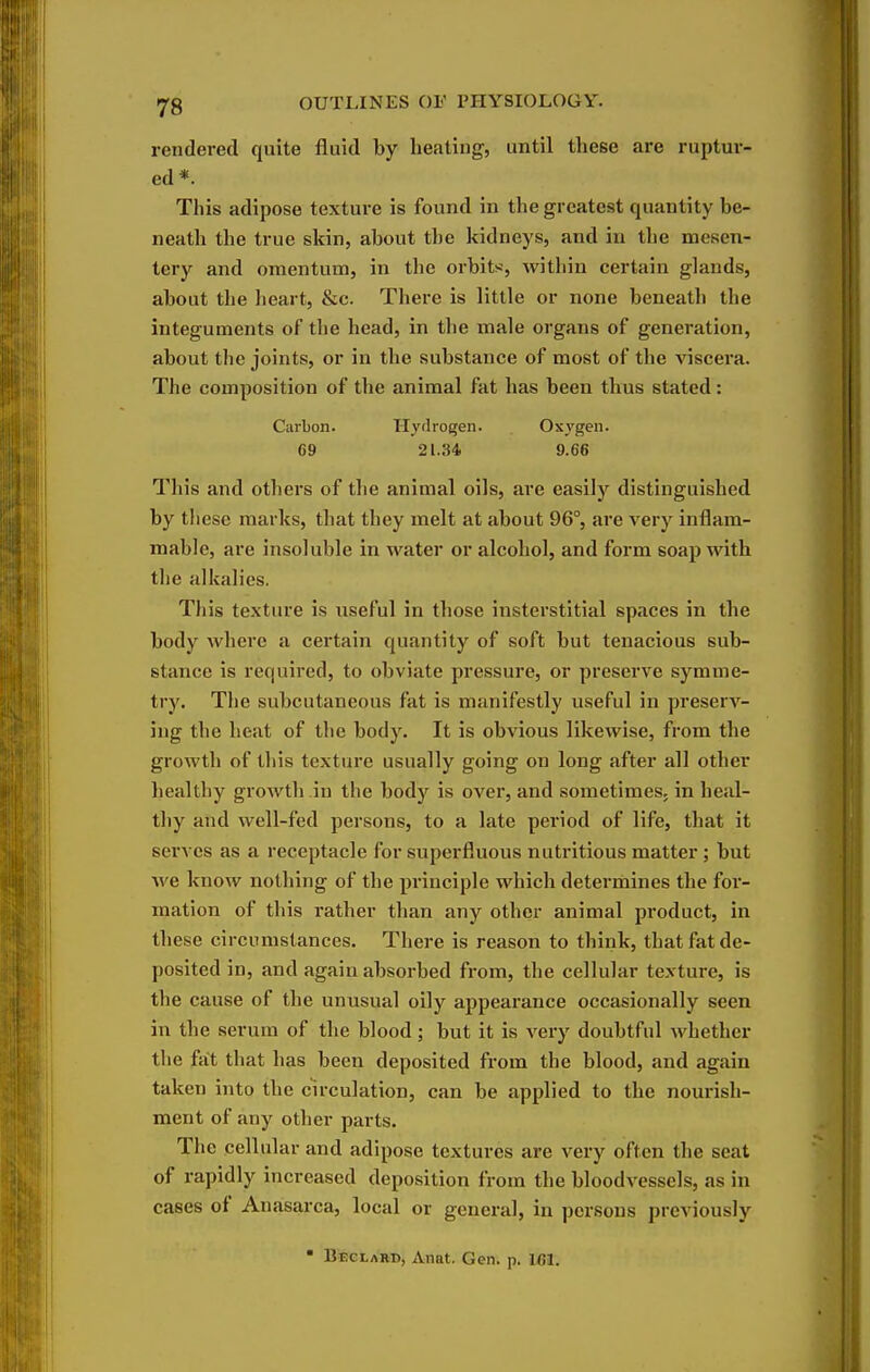 rendered quite fluid by heating, until these are ruptur- ed *. This adipose texture is found in the greatest quantity be- neath the true skin, about the kidneys, and in the mesen- tery and omentum, in the orbits:, within certain glands, about the heart, &c. There is little or none beneath the integuments of the head, in the male organs of generation, about the joints, or in the substance of most of the viscera. The composition of the animal fat has been thus stated: Carbon. Hydrogen. Oxygen. 69 21.34 9.66 This and others of the animal oils, are easily distinguished by tliesc marks, that they melt at about 96°, are very inflam- mable, are insoluble in water or alcohol, and form soap with the alkalies. This texture is useful in those insterstitial spaces in the body where a certain quantity of soft but tenacious sub- stance is required, to obviate pressure, or preserve symme- try. The subcutaneous fat is manifestly useful in preserv- ing the heat of the body. It is obvious likewise, from the growth of tliis texture usually going on long after all other healthy growth in the body is over, and sometimes, in heal- thy and well-fed persons, to a late period of life, that it serves as a receptacle for superfluous nutritious matter ; but we know nothing of the principle which determines the for- mation of this rather than any other animal product, in these circumstances. There is reason to think, that fat de- posited in, and again absorbed from, the cellular texture, is the cause of the unusual oily appearance occasionally seen in the serum of the blood; but it is very doubtful whether the fat that has been deposited from the blood, and again taken into the circulation, can be applied to the nourish- ment of any other parts. The cellular and adipose textures are very often the seat of rapidly increased deposition from the bloodvessels, as in cases of Anasarca, local or general, in persons previously • BteeLARD, Anat. Gen. p. Ifil.