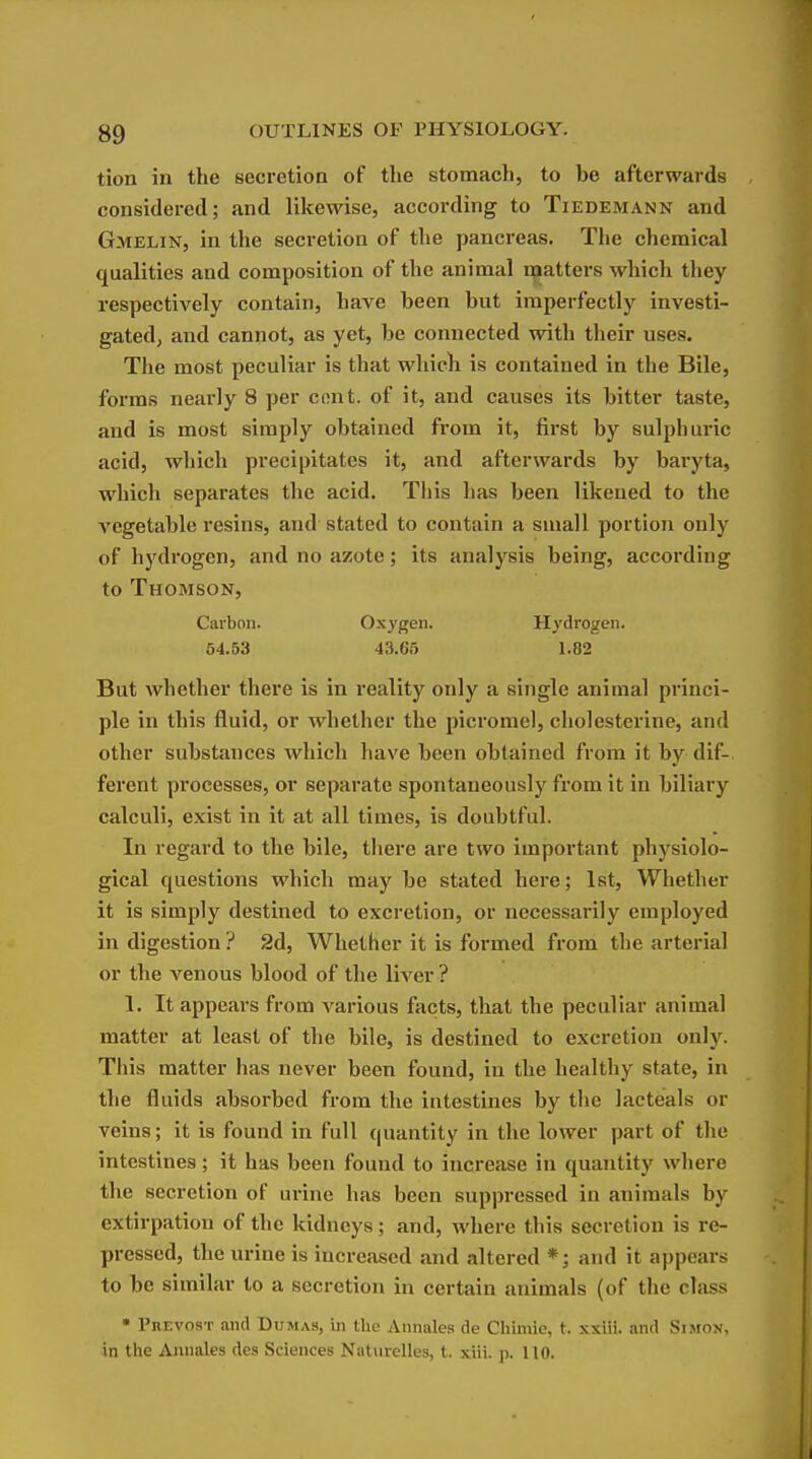 tion in the secretion of the stomach, to be afterwards considered; and likewise, according to Tiedemann and Gmelin, in the secretion of the panci-eas. The chemical qualities and composition of the animal matters which they respectively contain, have been but imperfectly investi- gatedj and cannot, as yet, be connected with their uses. The most peculiar is that wliicli is contained in the Bile, forms neai'ly 8 per cent, of it, and causes its bitter taste, and is most simply obtained from it, first by sulphui'ic acid, which precipitates it, and afterwards by baryta, which separates the acid. This has been likened to the A'Cgetable resins, and stated to contain a small portion only of hydrogen, and no azote; its analysis being, according to Thomson, Carbon. Ox3'gen. Hydrogen. 54.53 43.65 1.82 But whether there is in reality only a single animal princi- ple in this fluid, or whether the picrorael, cholesterine, and other substances which have been obtained from it by dif-. ferent processes, or separate spontaneously from it in biliary calculi, exist in it at all times, is doubtful. In regard to the bile, there are two important physiolo- gical questions which may be stated here; 1st, Whether it is simply destined to excretion, or necessarily employed in digestion ? 2d, Whether it is formed from the arterial or the venous blood of the liver ? 1. It appears from various facts, that the peculiar animal matter at least of the bile, is destined to excretion only. This matter has never been found, in the healthy state, in the fluids absorbed from the intestines by the lacteals or veins; it is found in full {(uantity in the lower part of the intestines; it has been found to increase in quantity where the secretion of urine has been suppressed in animals by extirpation of the kidneys; and, where this secretion is re- pressed, the urine is increased and altered *; and it appears to be similar to a secretion in certain animals (of the class • Prevost and Dumas, in the Annales de Chimie, t. xxiii. and Simon, in the Annales dos Sciences Naturelles, t. xiii. p. 110.