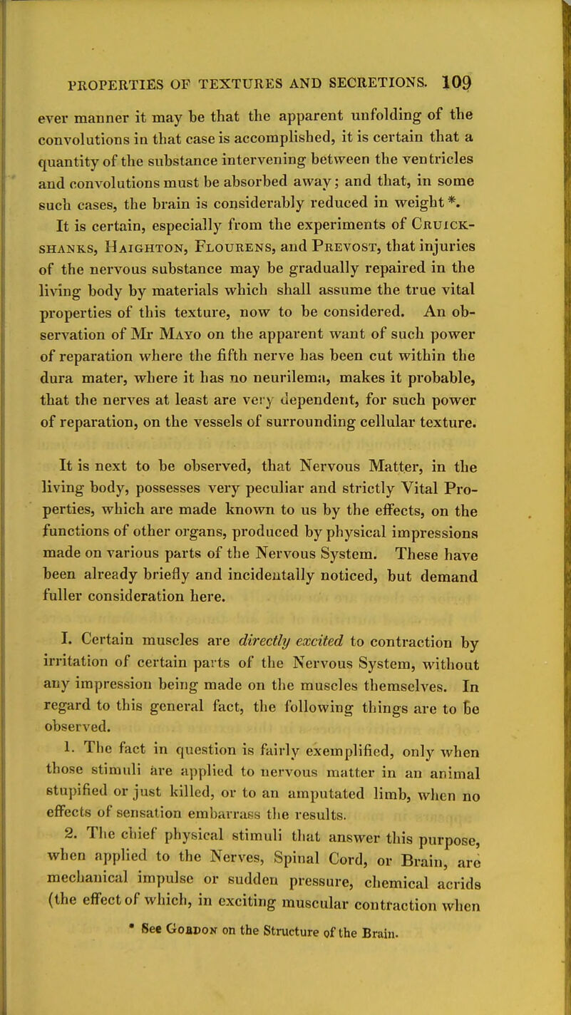 ever manner it may be that the apparent unfolding of the convolutions in that case is accomplished, it is certain that a quantity of the substance intervening between the ventricles and convolutions must be absorbed away; and that, in some such cases, the brain is considerably reduced in weight *. It is certain, especially from the experiments of Cruick- SHANKS, Haighton, Flourens, and Prevost, that injuries of the nervous substance may be gradually repaired in the li\ang body by materials which shall assume the true vital properties of this texture, now to be considered. An ob- servation of Mr Mayo on the apparent want of such power of reparation where the fifth nerve has been cut within the dura mater, where it has no neurilema, makes it probable, that the nerves at least are very dependent, for such power of reparation, on the vessels of surrounding cellular texture. It is next to be observed, that Nervous Matter, in the living body, possesses very peculiar and strictly Vital Pro- perties, which are made known to us by the effects, on the functions of other organs, produced by physical impressions made on various parts of the Nervous System. These have been already briefly and incidentally noticed, but demand fuller consideration here. I. Certain muscles are directly excited to contraction by irritation of certain parts of the Nervous System, without any impression being made on the muscles themselves. In regard to this general fact, the following things are to be observed. 1. The fact in question is fairly exemplified, only when those stimuli are applied to nervous matter in an animal stupified or just killed, or to an amputated limb, when no eflFects of sensation embarrass the results. 2. The chief physical stimuli that answer this purpose, when applied to the Nerves, Spinal Cord, or Brain, are mechanical impulse or sudden pressure, chemical acrida (the effect of which, in exciting muscular contraction when • See GoapoN on the Structure of the Brain.