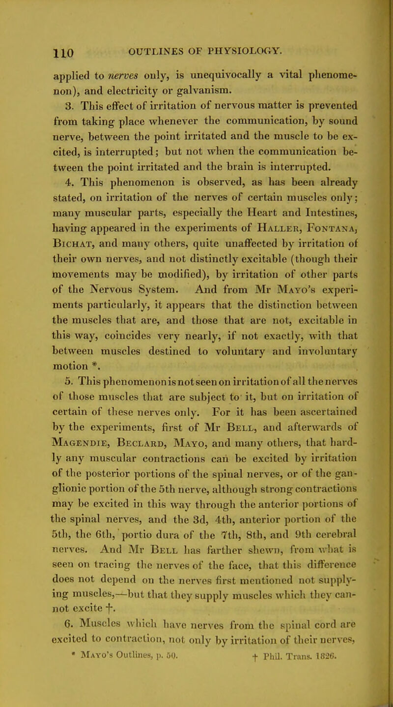 applied to 7ierves ouly, is unequivocally a vital phenome- non), and electricity or galvanism. 3. This effect of irritation of nervous matter is prevented from taking place whenever the communication, by sound nerve, between the point irritated and the muscle to be ex- cited, is interrupted; but not when the communication be- tween the point irritated and the brain is interrupted. 4. This phenomenon is observed, as has been already stated, on irritation of the nerves of certain muscles only; many muscular parts, especially the Heart and Intestines, having appeared in the experiments of Haller, Fontana, BiCHAT, and many others, quite unaflFected by irritation of their own nerves, and not distinctly excitable (though their movements may be modified), by irritation of other parts of the Nervous System. Aiid from Mr Mayo's experi- ments particularly, it appears that the distinction between the muscles that are, and those that are not, excitable in this way, coincides very nearly, if not exactly, with that between muscles destined to voluntary and involuntary motion *. 5. This phenomenon is not seen on irritation of all the nerves of those muscles that are subject to it, but on irritation of certain of these nerves only. For it has been ascertained by the experiments, first of Mr Bell, and afterwards of Magendie, Beclard, Mayo, and many others, that hard- ly any muscular contractions caii be excited by irritation of the posterior portions of the spinal nerves, or of the gan- glionic portion of the 5th nerve, although strong contractions may be excited in this way through the anterior portions of the spinal nerves, and the 3d, 4th, anterior portion of the 5th, the 6th, portio dura of the 7th, 8th, and 9th cerebral nerves. And Mr Bell has farther shewn, from what is seen on tracing the nerves of the face, that this difference does not depend on the nerves first mentioned not supply- ing muscles,—but that they supply muscles which they can- not excite -f. 6. Muscles which have nerves from the spinal cord are excited to contraction, not only by irritation of their nerves, • Mayo's Outlines, p. 50. f PhU. Trans. 1820.