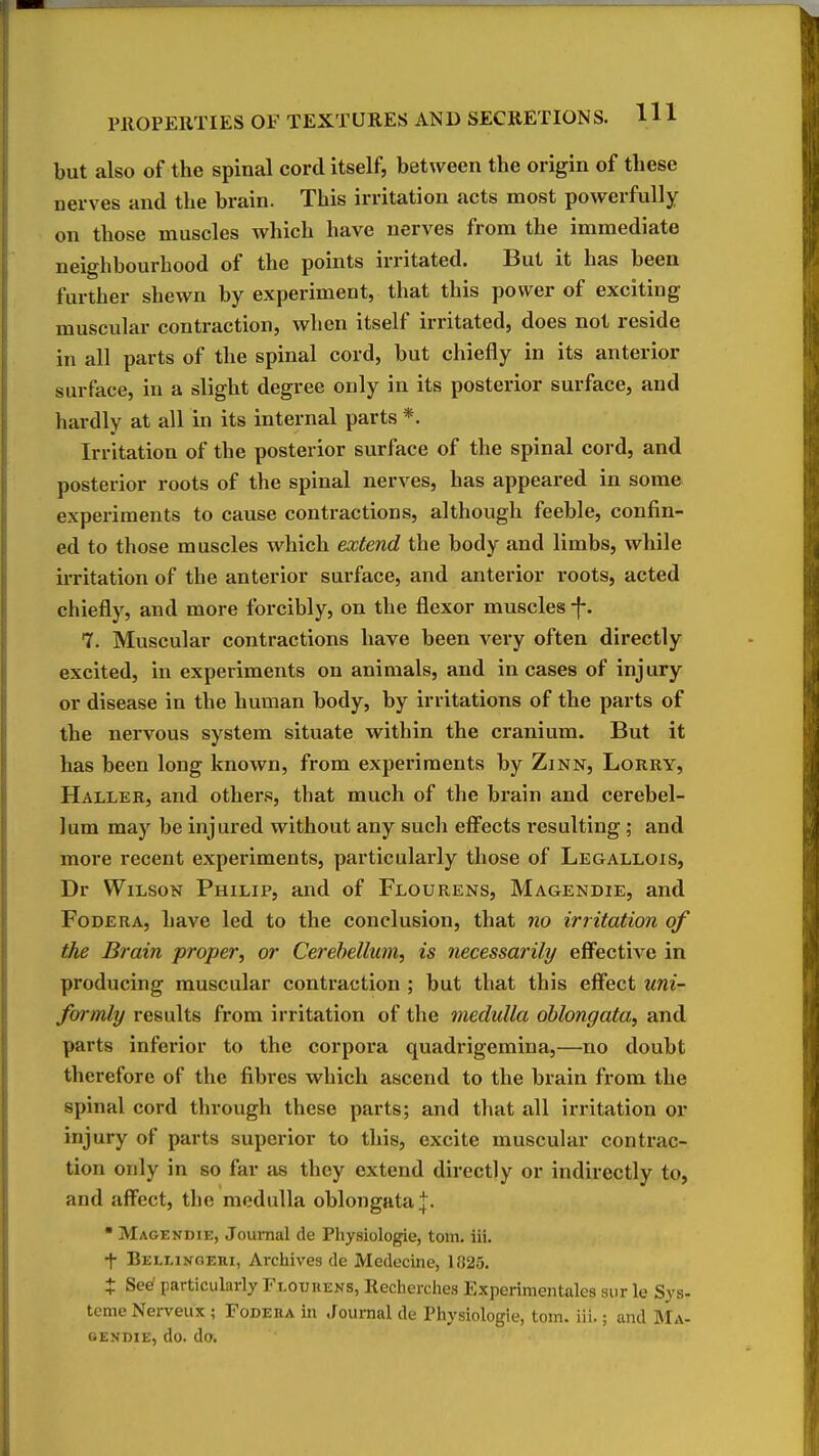 but also of the spinal cord itself, between the origin of these nerves and the brain. This irritation acts most powerfully on those muscles which have nerves from the immediate neighbourhood of the points irritated. But it has been further shewn by experiment, that this power of exciting muscular contraction, when itself irritated, does not reside in all parts of the spinal cord, but chiefly in its anterior surface, in a slight degree only in its posterior surface, and hardly at all in its internal parts *. Irritation of the posterior surface of the spinal cord, and posterior roots of the spinal nerves, has appeared in some experiments to cause contractions, although feeble, confin- ed to those muscles which extend the body and limbs, while irritation of the anterior surface, and anterior roots, acted chiefly, and more forcibly, on the flexor muscles -f*. 7. Muscular contractions have been very often directly excited, in experiments on animals, and incases of injury or disease in the human body, by irritations of the parts of the nervous system situate within the cranium. But it has been long known, from experiments by Zinn, Lorry, Haller, and othei's, that much of the brain and cerebel- lum may be injured without any sucli effects resulting; and more recent experiments, particularly those of Legallois, Dr WiLsoK Philip, and of Flourens, Magendie, and FoDERA, have led to the conclusion, that no irritation of the Brain proper, or Cerebellum, is necessarily effective in producing muscular contraction ; but that this effect uni- formly results from irritation of the medulla oblongata, and parts inferior to the corpora quadrigemina,—no doubt therefore of the fibres which ascend to the brain from the spinal cord through these parts; and that all irritation or injury of parts superior to this, excite muscular contrac- tion only in so far as they extend directly or indirectly to, and affect, the medulla oblongata |. * Magekdie, Journal de Physiologie, torn. iii. t Bellinoeri, Archives de Medecine, 1825. X See' particularly Fi,ot;uens, Recherches Experimentalcs aur le Sys- tcme Nerveux ; Fodeua in .fournal de Physiologie, torn. iii.; and ]Ma- OENDIE, do. do.