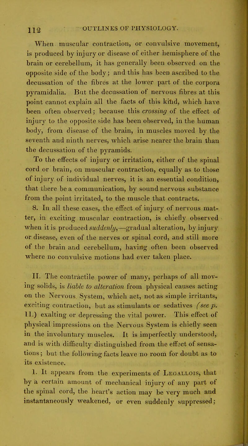 When muscular contraction, or convulsive movement, is produced by injury or disease of either hemisphere of tlie brain or cerebellum, it has genei*ally been observed on the opposite side of the body; and this has been ascribed to the decussation of the fibres at the lower part of the corpora pyramidalia. But the decussation of nervous fibres at this point cannot explain all the facts of this kitid, which have been often observed; because this crossing of the effect of injury to the opposite side has been observed, in the human body, from disease of the brain, in muscles moved by the seventh and ninth nerves, which arise nearer the brain than the decussation of the pyramids. To the effects of injury or irritation, either of the spinal cord or brain, on muscular contraction, equally as to those of injury of individual nerves, it is an essential condition, that there be a communication, by sound nervous substance from the point irritated, to the muscle that contracts. 8. In all these cases, the efJect of iujuiy of nervous mat- ter, in exciting muscular contraction, is chiefly observed when it is produced SM(Zfi?e?i/y,—gradual alteration, by injury or disease, even of the nerves or spinal cord, and still more of the brain and cerebellum, having often been observed where no convulsive motions had ever taken place. II. The contractile power of many, perhaps of all mov- ing solids, is liable to alteration from physical causes acting on the Nervous System, which act, not as simple irritants, exciting contraction, but as stimulants or sedatives (see p. 11.) exalting or depressing the vital power. This effect of physical impressions on the Nervous System is chiefly seen in the involuntary muscles. It is imperfectly understood, and is with difficulty distinguished from the effect of sensa- tions ; but the following facts leave no I'oom for doubt as to its existence. 1. It appears from the experiments of Legallois, that by a certain amount of mechanical injury of any part of the spinal cord, the heart's action may be very much and instantaneously weakened, or even suddenly suppressed;