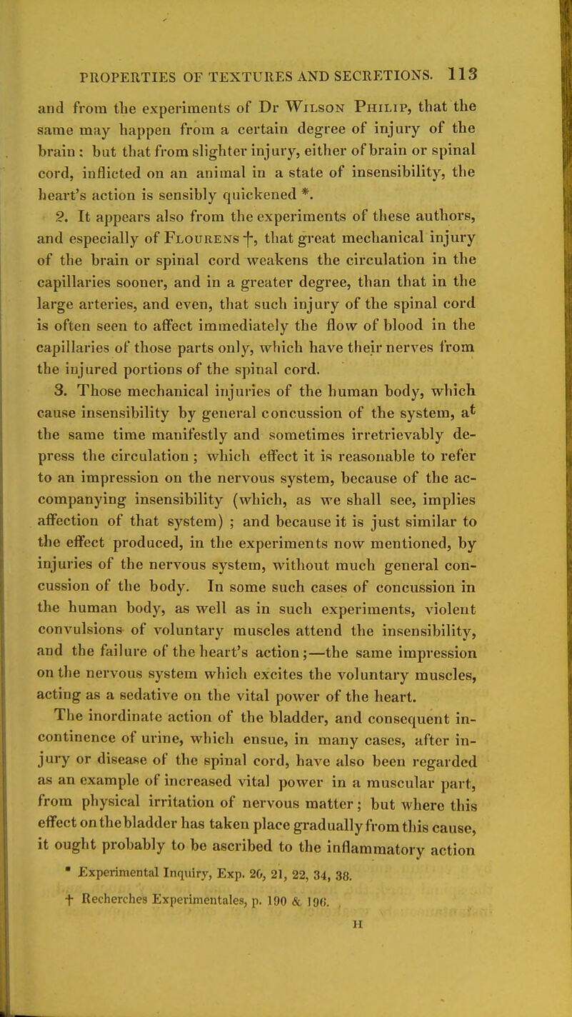 and from the experiments of Dr Wilson Philip, that the same may happen from a certain degree of injury of the brain : but that from slighter injury, either of brain or spinal cord, inflicted on an animal in a state of insensibility, the heart's action is sensibly quickened *. It appears also from the experiments of these authors, and especially of FLOURENs-f-, that great mechanical injury of the brain or spinal cord weakens the circulation in the capillaries sooner, and in a greater degree, than that in the large arteries, and even, that such injury of the spinal cord is often seen to affect immediately the flow of blood in the capillaries of those parts only, which have their nerves from the injured portions of the spinal cord. 3. Those mechanical injuries of the human body, which cause insensibility by general concussion of the system, a' the same time manifestly and sometimes irretrievably de- press the circulation ; which effect it is reasonable to refer to an impression on the nervous system, because of the ac- companying insensibility (which, as we shall see, implies aflPection of that system) ; and because it is just similar to the effect produced, in the experiments now mentioned, by injuries of the nervous system, without much general con- cussion of the body. In some such cases of concussion in the human body, as well as in such experiments, violent convulsions of voluntary muscles attend the insensibility, and the failure of the heart's action;—the same impression on the nervous system which excites the voluntary muscles, acting as a sedative on the vital power of the heart. The inordinate action of the bladder, and consequent in- continence of urine, which ensue, in many cases, after in- jury or disease of the spinal cord, have also been regarded as an example of increased vital power in a muscular part, from physical irritation of nervous matter; but where this effect onthebladder has taken place gradually from this cause, it ought probably to bo ascribed to the inflammatory action ■ Experimental Inquiry, Exp. 20, 21, 22, 34, 38. + Recherches Experimentales, p. 190 & 196. M
