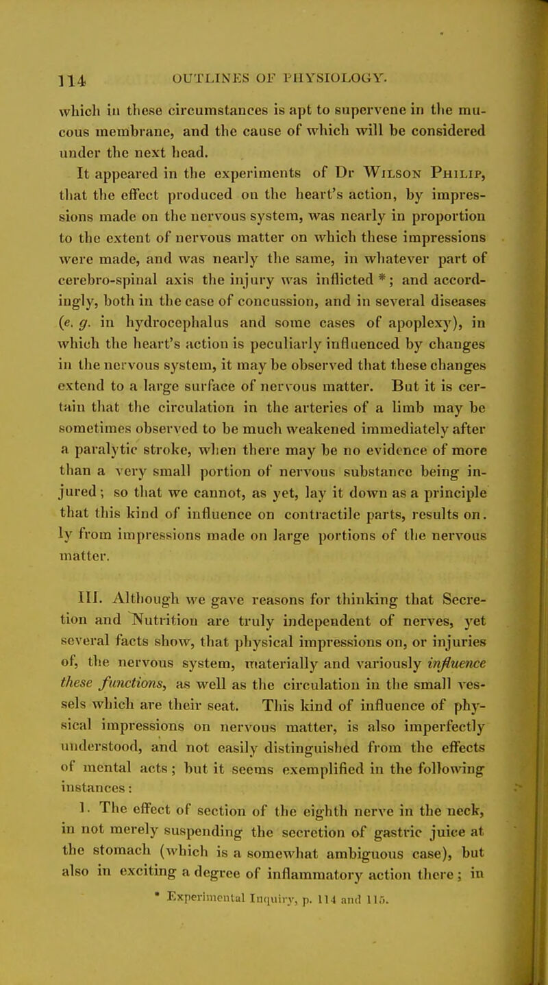 which in these circumstances is apt to supervene in the mu- cous membrane, and the cause of which will be considered under the next head. It appeared in the experiments of Dr Wilson Philip, that the effect produced on the heart's action, by impres- sions made on the nervous system, was nearly in proportion to the extent of nervous matter on which these impressions were made, and was neai'ly the same, in whatever part of cei'ebro-spinal axis the injury was inflicted*; and accord- ingly, both in the case of concussion, and in several diseases (c. g. in hydrocephalus and some cases of apoplexy), in which the heart's action is peculiarly influenced by changes in the nervous system, it maybe observed that these changes extend to a large surface of nervous matter. But it is cer- tain that the circulation in the arteries of a limb may be sometimes observed to be much weakened immediately after a paralytic stroke, when there may be no evidence of more than a very small portion of nervous substance being in- jured so that we cannot, as yet, lay it down as a principle that this kind of influence on contractile parts, results on. ly fi'om impressions made on large portions of the nervous matter. III. Although we gave reasons for thinking that Secre- tion and Nutrition are truly independent of nerves, yet several facts show, that physical impressions on, or injuries of, the nervous system, materially and variously infimnce these functions, as well as the circulation in the small ves- sels which are their seat. This kind of influence of phy- sical impressions on nervous matter, is also imperfectly understood, and not easily distinguished from the effects of mental acts; but it seems exemplified in the following instances: 1. The effect of section of the eighth nerve in the neck, in not merely suspending the secretion of gastric juice at the stomach (which is a somewhat ambiguous case), but also in exciting a degree of inflammatory action tliere; in
