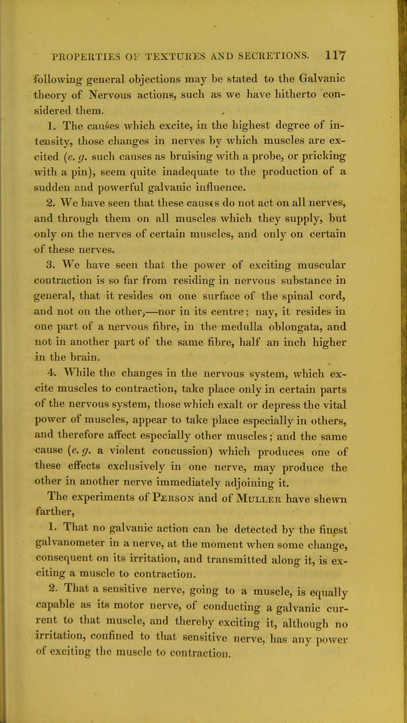 following general objections may be stated to the Galvanic theory of Nervous actions, such as we have hitherto con- sidered them. 1. The causes which excite, in the highest degree of in- tensity, those changes in nerves by which muscles are ex- cited (e. g. such causes as bruising with a jirobe, or pricking with a pin), seem quite inadequate to the production of a sudden and powerful galvanic influence. 2. We have seen that these causts do not act on all nerves, and through them on all muscles which they supply, but only on the nerves of certain muscles, and only on certain of these nerves. 3. We have seen that the power of exciting muscular contraction is so far from residing in nervous substance in general, that it resides on one surface of the spinal cord, and not on the other,—^nor in its centre; nay, it resides in one part of a nervous fibre, in the medulla oblongata, and not in another part of the same fibre, half an inch higher in the brain. 4. While the changes in the nervous system, which ex- cite muscles to contraction, take place only in certain parts of the nervous system, those which exalt or depress the vital power of muscles, appear to take place especially in others, and therefore affect especially other muscles; and the same cause {e.g. a violent concussion) which produces one of these effects exclusively in one nerve, may produce the other in another nerve immediately adjoining it. The experiments of Person and of Muller have shewn farther, 1. That no galvanic action can be detected by the finest galvanometer in a nerve, at the moment when some change, consequent on its irritation, and transmitted along it, is ex- citing a muscle to contraction. 2. That a sensitive nerve, going to a muscle, is equally capable as its motor nerve, of conducting a galvanic cur- rent to that muscle, and thereby exciting it, although no irritation, confined to that sensitive nerve, has any power of exciting the muscle to contraction.