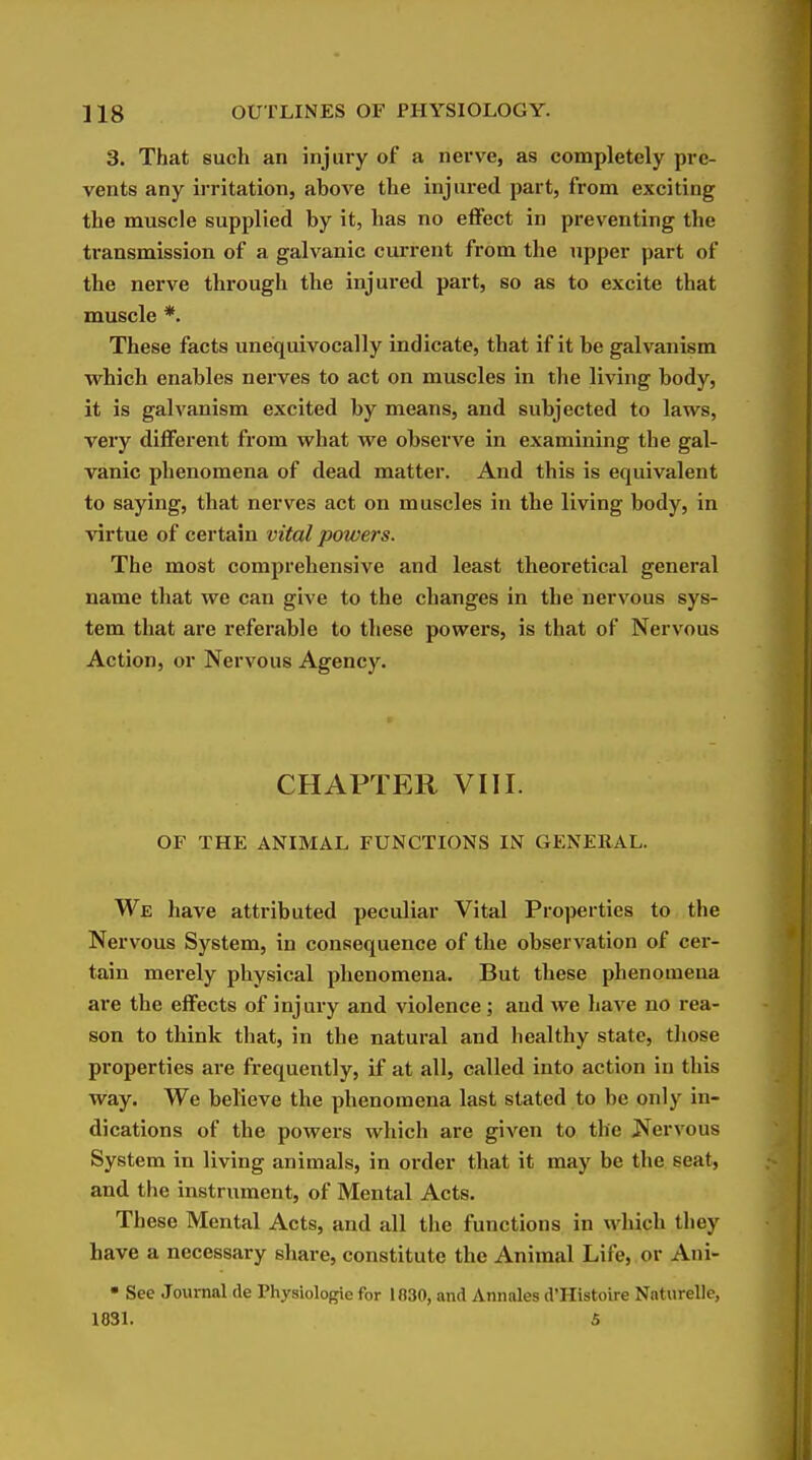 3. That such an injury of a nerve, as completely pre- vents any irritation, above the injured part, from exciting the muscle supplied by it, has no effect in preventing the transmission of a galvanic current from the upper part of the nerve through the injured part, so as to excite that muscle *. These facts unequivocally indicate, that if it be galvanism which enables nerves to act on muscles in the living body, it is galvanism excited by means, and subjected to laws, very different from what we observe in examining the gal- vanic phenomena of dead matter. And this is equivalent to saying, that nerves act on muscles in the living body, in Aartue of certain vital powers. The most comprehensive and least theoretical general name that we can give to the changes in the nervous sys- tem that are referable to these powers, is that of Nervous Action, or Nervous Agency. CHAPTER VIII. OF THE ANIMAL FUNCTIONS IN GENERAL. We have attributed peculiar Vital Properties to the Nervous System, in consequence of the observation of cer- tain merely physical phenomena. But these phenomena are the effects of injury and violence ; aud we have no rea- son to think that, in the natural and healthy state, tliose properties are frequently, if at all, called into action in this way. We believe the phenomena last stated to be only in- dications of the powers which are given to the Nervous System in living animals, in order that it may be the seat, and the instrument, of Mental Acts. These Mental Acts, and all the functions in which they have a necessary share, constitute the Animal Life, or Ani- • See Journal tie Physiologic for 1830, and Annales d'Histoire Naturelle, 1831. 5