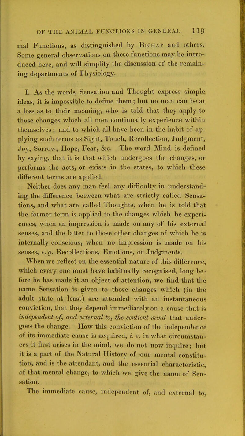 mal Functions, as distinguished by Bichat and others. Some general observations on these functions may be intro- duced here, and will simplify the discussion of the remain- ing departments of Physiology. I. As the words Sensation and Thought express simple ideas, it is impossible to define them; but no man can be at a loss as to their meaning, who is told that they apply to those changes which all men continually experience within themselves ; and to which all have been in the habit of ap- plying such terms as Sight, Touch, Recollection, Judgment, Joy, Sorrow, Hope, Fear, &c. The word Mind is defined by saying, that it is that which undergoes the changes, or performs the acts, or exists in the states, to which these different terms are applied. Neither does any man feel any difficulty in understand- ing the difference between what are strictly called Sensa- tions, and what are called Thoughts, when he is told that the former term is applied to the changes which he experi- ences, when an impression is made on any of his external senses, and the latter to those other changes of w^hich he is internally conscious, when no impression is made on his senses, e. g. Recollections, Emotions, or Judgments. When we reflect on the essential nature of this difference, which every one must have habitually recognised, long be- fore he has made it an object of attention, we find that the name Sensation is given to those changes which (in the adult state at least) are attended with an instantaneous conviction, that they depend immediately on a cause that is independent of, and external to, the sentient mind that under- goes the change. How this conviction of the independence of its immediate cause is acquired, i. e. in what circumstan- ces it first arises in the mind, we do not now inquire; but it is a part of the Natural History of our mental constitu- tion, and is the attendant, and the essential characteristic, of that mental change, to which we give the name of Sen- sation. The immediate cause, independent of, and external to.