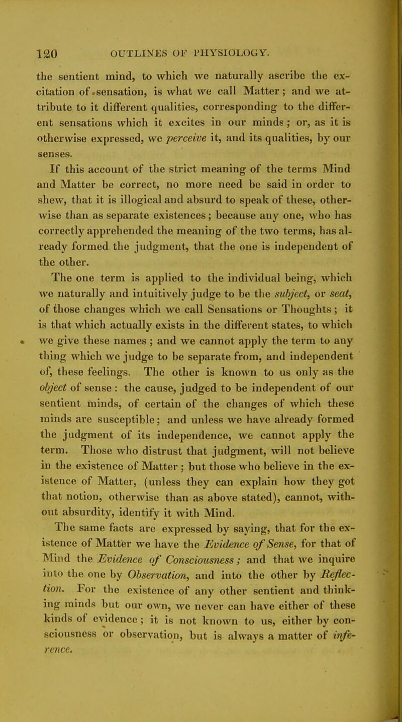 the sentient mind, to which we naturally ascribe the ex- citation of ^sensation, is what we call Matter; and we at- tribute to it different qualities, corresponding to the differ- ent sensations which it excites in our minds; or, as it is otherwise expressed, we perceive it, and its qualities, by our senses. If this account of the strict meaning of the terms Mind and Matter be correct, no more need be said in order to shew, that it is illogical and absurd to speak of these, other- wise than as separate existences; because any one, who has correctly apprehended the meaning of the two terms, has al- ready formed the judgment, that the one is independent of the other. The one term is applied to the individual being, which we natui'ally and intuitively judge to be the subject^ or seat, of those changes which we call Sensations or Thoughts ; it is that which actually exists in the different states, to which we give these names; and we cannot apply the term to any thing which we judge to be separate from, and independent of, these feelings. The other is known to us only as the object of sense : the cause, judged to be independent of our sentient minds, of certain of the changes of which these minds are susceptible; and unless we have already formed the judgment of its independence, we cannot apply the term. Those who distrust that judgment, will not believe in the existence of Matter; but those who believe in the ex- istence of Matter, (unless they can explain how they got that notion, otherwise than as above stated), cannot, with- out absurdity, identify it with Mind. The same facts are expressed by saying, that for the ex- istence of Mattier we have the Evidence of Sense, for that of Mind the Evideyice of Cmsciousness; and that we inquire into tlie one by Observation, and into the other by Reflec- tion. For the existence of any other sentient and think- ing minds but our own, we never can have either of these kinds of evidence; it is not known to us, either by con- sciousness or observation, but is always a matter of infe- rence.
