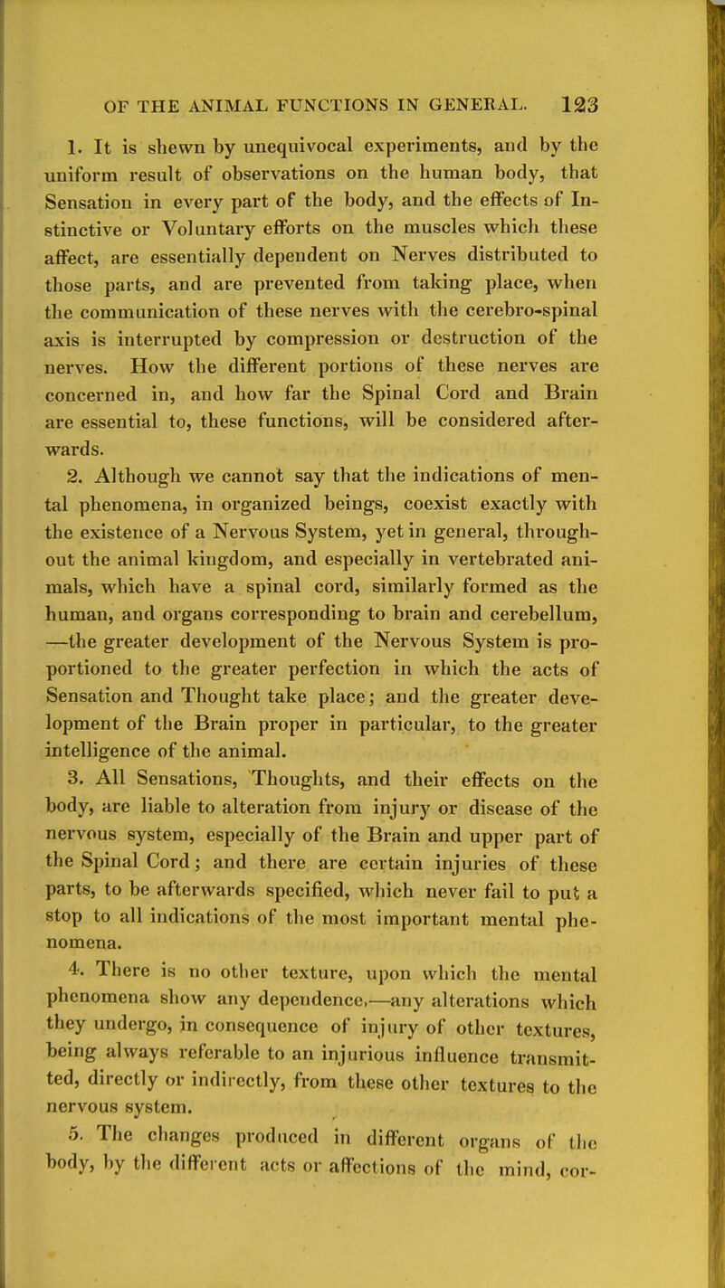 1. It is shewn by unequivocal experiments, and by the uniform result of observations on the human body, that Sensation in every part of the body, and the effects of In- stinctive or Voluntary efforts on the muscles which these affect, are essentially dependent on Nerves distributed to those parts, and are prevented from taking place, when the communication of these nerves with the cerebro-spinal axis is interrupted by compression or destruction of the nerves. How the different portions of these nerves are concerned in, and how far the Spinal Cord and Brain are essential to, these functions, will be considered after- wards. 2. Although we cannot say that the indications of men- tal phenomena, in organized beings, coexist exactly with the existence of a Nervous System, yet in general, through- out the animal kingdom, and especially in vertebrated ani- mals, which have a spinal cord, similai'ly formed as the human, and organs corresponding to brain and cerebellum, —the greater development of the Nervous System is pro- portioned to the greater perfection in which the acts of Sensation and Thought take place; and the greater deve- lopment of the Brain proper in particular, to the greater intelligence of the animal. 3. All Sensations, Thoughts, and their effects on the body, are liable to alteration from injury or disease of the nervous system, especially of the Brain and upper part of the Spinal Cord; and there are certain injuries of these parts, to be afterwards specified, which never fail to put a stop to all indications of the most important mental phe- nomena. 4. There is no other texture, upon which the mental phenomena show any dependence,—any alterations which they undergo, in consequence of injury of other textures, being always referable to an injurious influence transmit- ted, directly or indirectly, from these other textures to the nervous system. 5. The changes produced in different organs of tlic body, by the different acts or affections of the mind, cor-