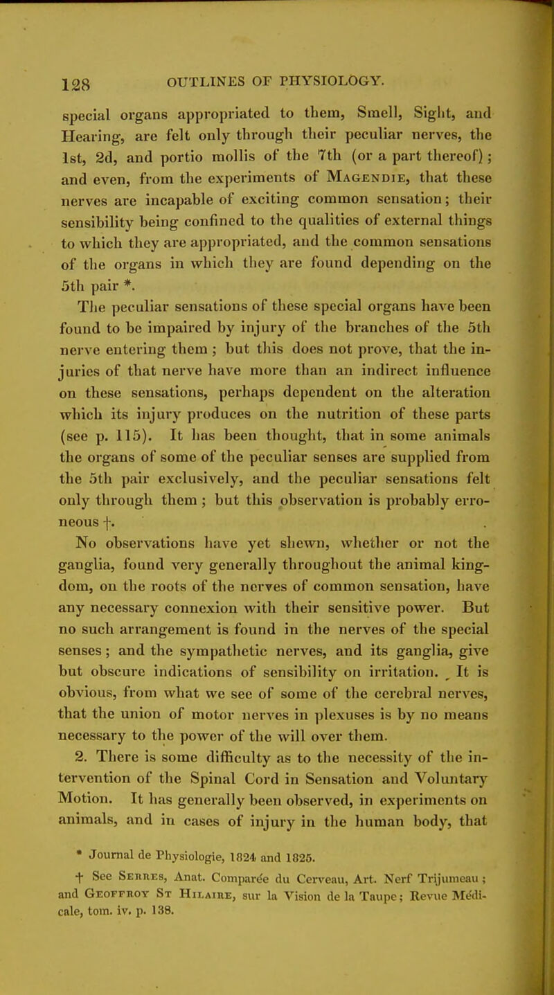 special organs appropriated to them, Smell, Sight, aud Hearing, are felt only through their peculiar nerves, the 1st, 2d, and portio mollis of the 7th (or a part thereof); and even, from the experiments of Magendie, that these nerves are incapable of exciting common sensation; their sensibility being confined to the qualities of external things to which they are appropriated, and the common sensations of the organs in which they are found depending on the 5th pair *. The peculiar sensations of these special organs have been found to be impaired by injury of the branches of the 5th nerve entering them ; but this does not prove, that the in- juries of that nerve have more than an indirect influence on these sensations, perhaps dependent on the alteration which its injury produces on the nutrition of these parts (see p. 115). It has been thought, that in some animals the organs of some of the peculiar senses are supplied from the 5th pair exclusively, and the peculiar sensations felt only through them ; but this observation is probably erro- neous f. No observations have yet shewn, whether or not the ganglia, found very generally throughout the animal king- dom, on the roots of the nerves of common sensation, have any necessary connexion with their sensitive power. But no such arrangement is found in the nerves of the special senses; and the sympathetic nerves, and its ganglia, give but obscure indications of sensibility on irritation. ^ It is obvious, from what we see of some of the cerebral nerves, that the union of motor nerves in plexuses is by no means necessary to the power of the will over them. 2. There Is some difficulty as to the necessity of the in- tervention of the Spinal Cord in Sensation and Voluntary Motion. It has generally been observed, in experiments on animals, and in cases of injury in the human body, that • Journal de Physiologic, 1824 and 1825. f See SEiinEs, Anat. Comparde du Cerveau, Art. Nerf Trijumeau; and Geoffhoy St Hilaiue, sur la Vision de la Taupe; Revue MfJdi- cale, torn. iv. p. 138.