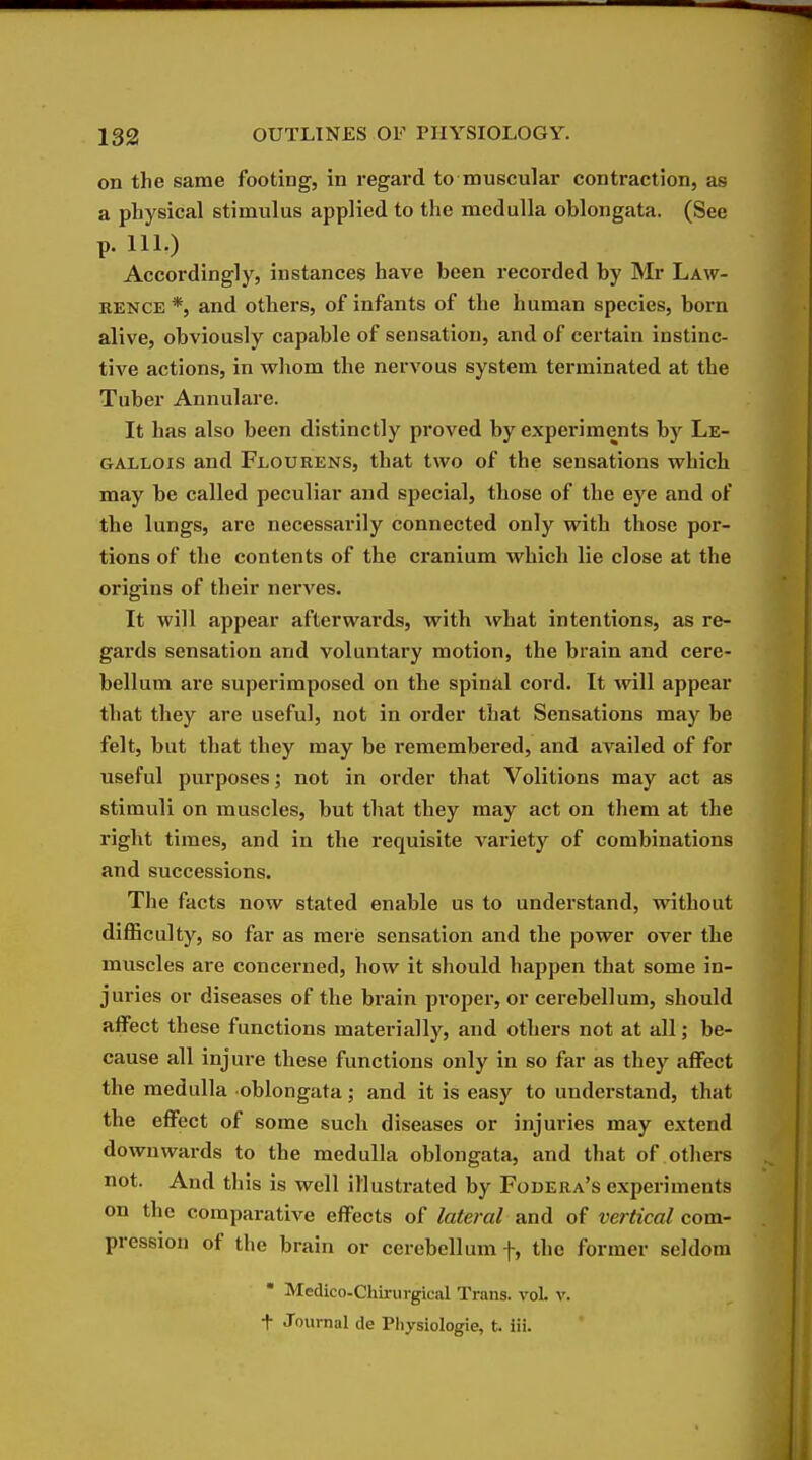 on the same footing, in regard to muscular contraction, as a physical stimulus applied to the medulla oblongata. (See p. 111.) Accordingly, instances have been recorded by Mr Law- rence *, and others, of infants of the human species, born alive, obviously capable of sensation, and of certain instinc- tive actions, in whom the nervous system terminated at the Tuber Annulare. It has also been distinctly proved by experiments by Le- GALLOis and Flourens, that two of the sensations which may be called peculiar and special, those of the eye and of the lungs, arc necessarily connected only with those por- tions of the contents of the cranium which lie close at the origins of their nerves. It will appear afterwards, with what intentions, as re- gards sensation and voluntary motion, the brain and cere- bellum are superimposed on the spinal cord. It will appear that they are useful, not in order that Sensations may be felt, but that they may be remembered, and availed of for useful purposes; not in order that Volitions may act as stimuli on muscles, but that they may act on them at the right times, and in the requisite variety of combinations and successions. The facts now stated enable us to understand, without diflSculty, so far as mere sensation and the power over the muscles are concerned, how it should happen that some in- juries or diseases of the brain proper, or cerebellum, should affect these functions materially, and others not at all; be- cause all injure these functions only in so far as they affect the medulla oblongata; and it is easy to understand, that the effect of some such diseases or injuries may extend downwards to the medulla oblongata, and that of others not. And this is well illustrated by Fodera's experiments on the comparative effects of lateral and of vertical com- pression of the brain or cerebellum f, the former seldom • Medico-Chirurgical Trans. voL v. t Journal de Physiologic, t. lii.