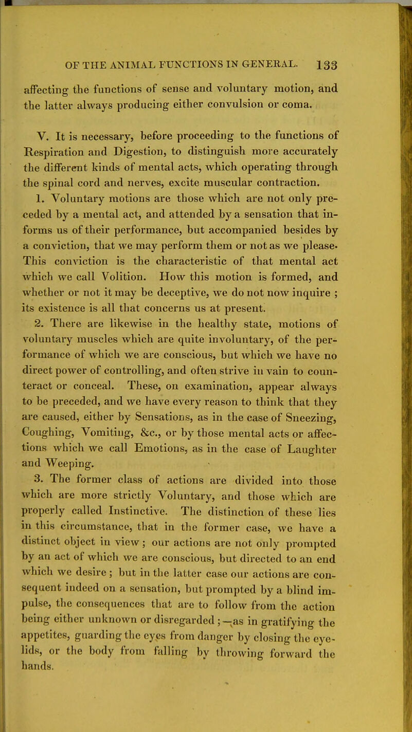 affecting the functions of sense and voluntary motion, and the latter always producing either convulsion or coma. V. It is necessary, before proceeding to the functions of Respiration and Digestion, to distinguish more accurately the different kinds of mental acts, which operating through the spinal cord and nerves, excite muscular contraction. 1. Voluntary motions are those which are not only pre- ceded by a mental act, and attended by a sensation that in- forms us of their performance, but accompanied besides by a conviction, that we may perform them or not as we please* This conviction is the chax'acteristic of that mental act which we call Volition. How this motion is formed, and whether or not it may be deceptive, we do not now inquire ; its existence is all that concerns us at present. 2. There are likewise in the healthy state, motions of voluntary muscles which are quite involuntary, of the per- formance of which we are conscious, but which we have no direct power of controlling, and often strive in vain to coun- teract or conceal. These, on examination, appear always to be preceded, and we have every reason to think that they are caused, either by Sensations, as in the case of Sneezing, Coughing, Vomiting, &c., or by those mental acts or affec- tions which we call Emotions, as in the case of Laughter and Weeping. 3. The former class of actions are divided into those which are more strictly Voluntary, and those which are properly called Instinctive. The distinction of these lies in this circumstance, that in the former case, we have a distinct object in view; our actions are not only prompted by an act of which we are conscious, but directed to an end which we desire ; but in the latter case our actions are con- sequent indeed on a sensation, but prompted by a blind im- pulse, the consequences that are to follow from the action being either unknown or disregarded ;-;as in gratifying the appetites, guarding the eyes from danger by closing the eye- lids, or the body from falling by throwing forward the hands.