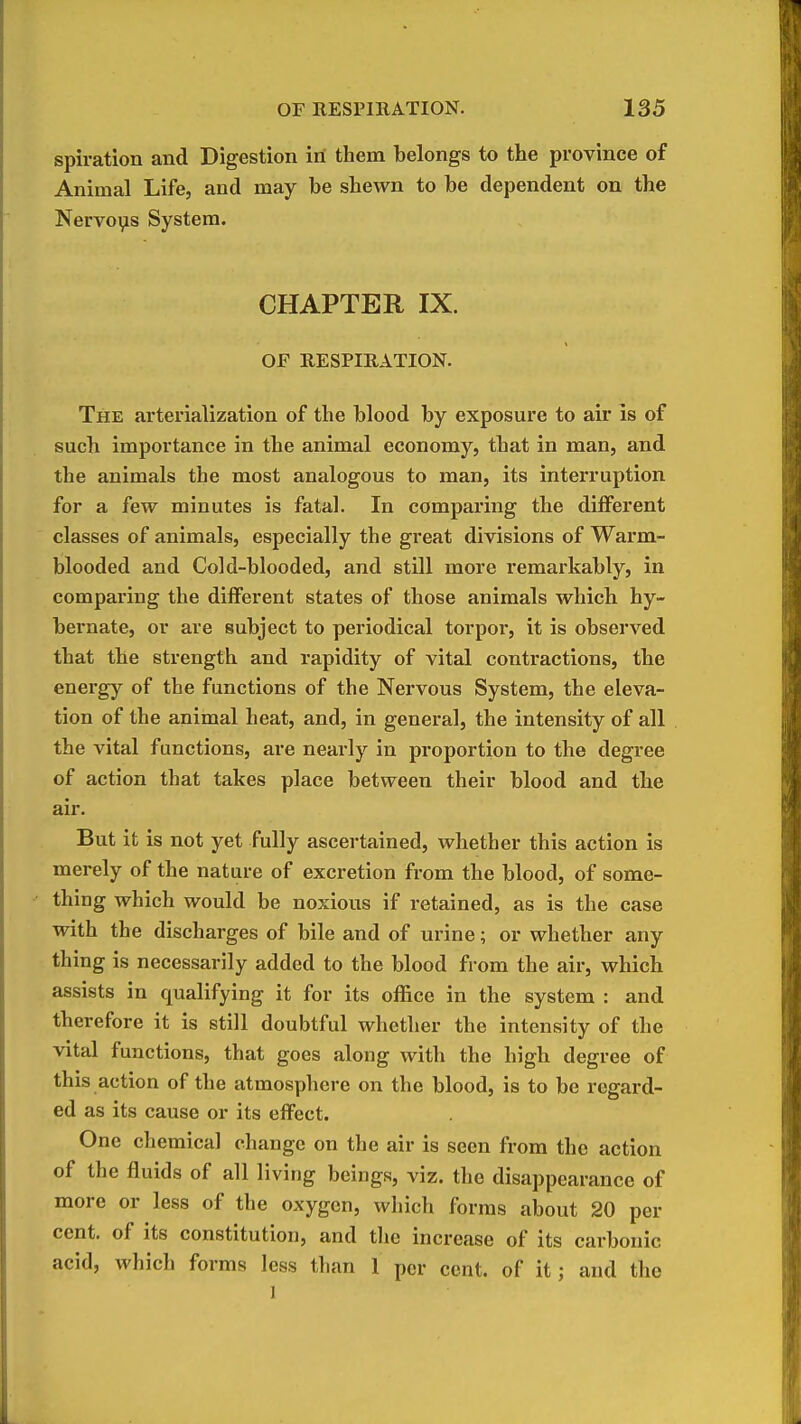 spiration and Digestion in them belongs to the province of Animal Life, and may be shewn to be dependent on the Nervoi^s System. CHAPTER IX. OF RESPIRATION. The arterialization of the blood by exposure to air is of such importance in the animal economy, that in man, and the animals the most analogous to man, its interruption for a few minutes is fatal. In comparing the different classes of animals, especially the great divisions of Warm- blooded and Cold-blooded, and still more remarkably, in comparing the different states of those animals which hy- bernate, or are subject to periodical torpor, it is observed that the strength and rapidity of vital contractions, the energy of the functions of the Nervous System, the eleva- tion of the animal heat, and, in general, the intensity of all the vital functions, are nearly in proportion to the degree of action that takes place between their blood and the air. But it is not yet fully ascertained, whether this action is merely of the nature of excretion from the blood, of some- thing which would be noxious if retained, as is the case with the discharges of bile and of urine; or whether any thing is necessarily added to the blood from the air, which assists in qualifying it for its office in the system : and therefore it is still doubtful whether the intensity of the vital functions, that goes along with the high degree of this action of the atmospliere on the blood, is to be regard- ed as its cause or its effect. One chemical change on the air is seen from the action of the fluids of all living beings, viz. the disappearance of more or less of the oxygen, which forms about 20 per cent, of its constitution, and the increase of its carbonic acid, which forms less than 1 per cent, of it; and the 1