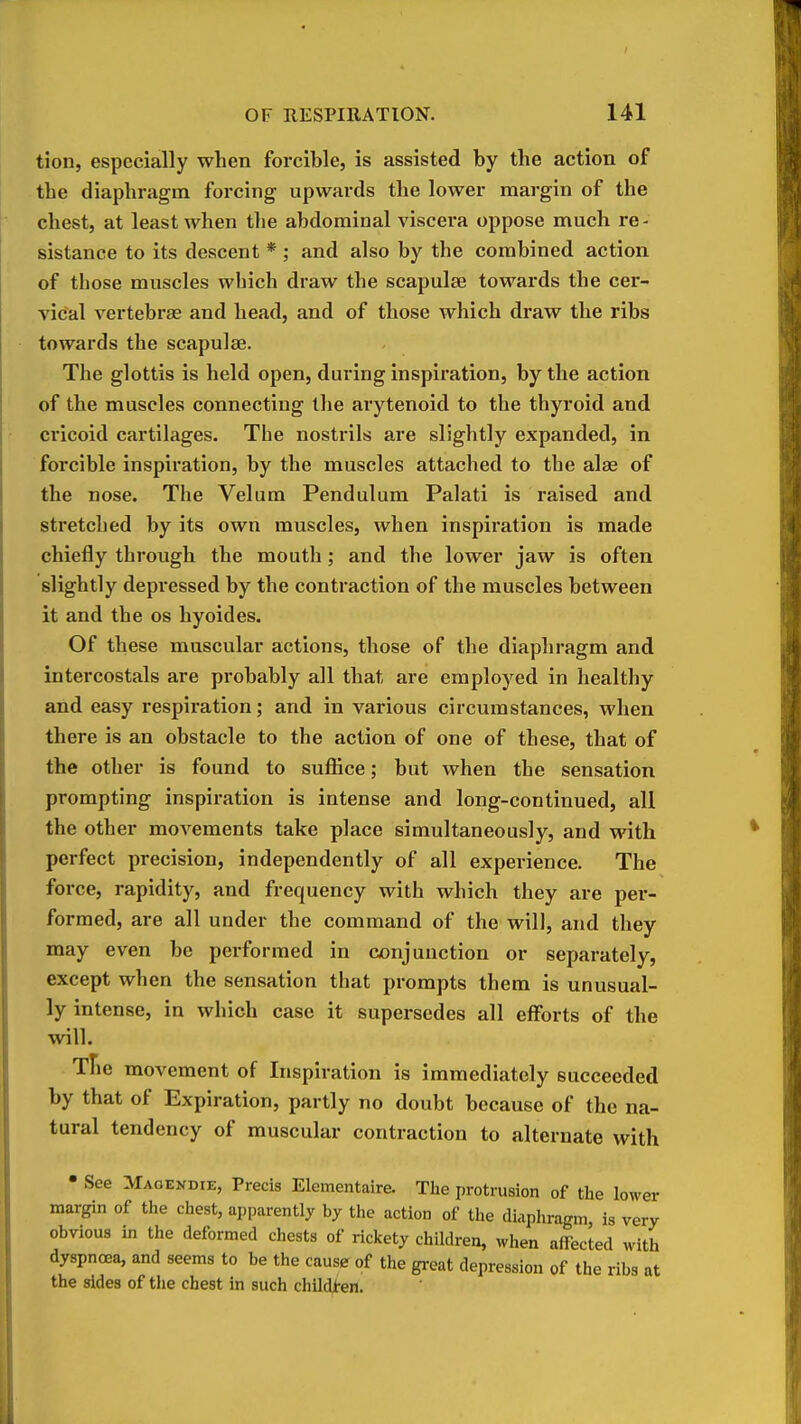 tion, especially when forcible, is assisted by the action of the diaphragm forcing upwards the lower margin of the chest, at least when the abdominal viscera oppose much re- sistance to its descent * ; and also by the combined action of those muscles which draw the scapulae towards the cer- vical vertebras and head, and of those which draw the ribs towards the scapulae. The glottis is held open, during inspiration, by the action of the muscles connecting the arytenoid to the thyroid and cricoid cartilages. The nostrils are slightly expanded, in forcible inspiration, by the muscles attached to the alae of the nose. The Velum Pendulum Palati is raised and stretched by its own muscles, when inspiration is made chiefly through the moutli; and the lower jaw is often slightly depressed by the contraction of the muscles between it and the os hyoides. Of these muscular actions, those of the diaphragm and intercostals are probably all that are employed in healthy and easy respiration; and in various circumstances, when there is an obstacle to the action of one of these, that of the other is found to suffice; but when the sensation prompting inspiration is intense and long-continued, all the other movements take place simultaneously, and with perfect precision, independently of all experience. The force, rapidity, and frequency with which they are per- formed, are all under the command of the will, and they may even be performed in conjunction or separately, except when the sensation that prompts them is unusual- ly intense, in which case it supersedes all efforts of the will. Tfie movement of Inspiration is immediately succeeded by that of Expiration, partly no doubt because of the na- tural tendency of muscular contraction to alternate with • See Maoendie, Precis Elementaire. The protrusion of the lower margin of the chest, apparently by the action of the diaphragm, is very obvious in the deformed chests of rickety children, when affected with dyspnoea, and seems to be the cause of the great depression of the ribs at the sides of the chest in such childt-en.