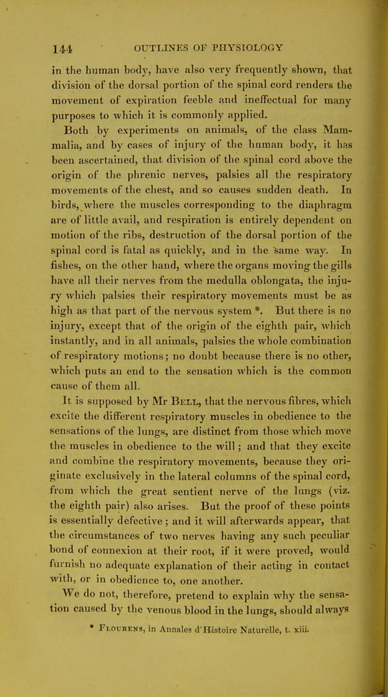 in the human body, have also very frequently shown, that division of the dorsal portion of the spinal cord renders the movement of expiration feeble and ineffectual for many purposes to wbich it is commonly applied. Both by experiments on animals, of the class Mam- malia, and by cases of injury of the human body, it has been ascertained, that division of the spinal cord above the origin of the phrenic nerves, palsies all the respiratory movements of the chest, and so causes sudden death. In birds, where the muscles cori'esponding to the diaphragm are of little avail, and respiration is entirely dependent on motion of the ribs, destruction of the dorsal portion of the spinal cord is fatal as quickly, and in the feame way. In fishes, on the other hand, where the organs moving the gills have all their nerves from the medulla oblongata, the inju- ry which palsies their respiratory movements must be as high as that part of the nervous system *. But there is no injury, except that of the origin of the eighth pair, which instantly, and in all animals, palsies the whole combination of respiratory motions; no doubt because there is no other, which puts an end to the sensation which is the common cause of them all. It is supposed by Mr Beli,, that the nervous fibres, which excite the different respiratory muscles in obedience to the sensations of the lungs, are distinct from those which move the muscles in obedience to the will; and that they excite and combine the respiratory movements, because they ori- ginate exclusively in the lateral columns of the spinal cord, from which the great sentient nerve of the lungs (viz. the eighth pair) also arises. But the proof of these points is essentially defective; and it will afterwards appear, that tlie circumstances of two nerA^es having any such peculiar bond of connexion at their root, if it were proved, would furnisli no adequate explanation of their acting in contact with, or in obedience to, one another. We do not, therefore, pretend to explain why the sensa- tion caused by the venous blood in the lungs, should always • Flouhens, in Annates d'Histoire Naturelle, t. xiii.