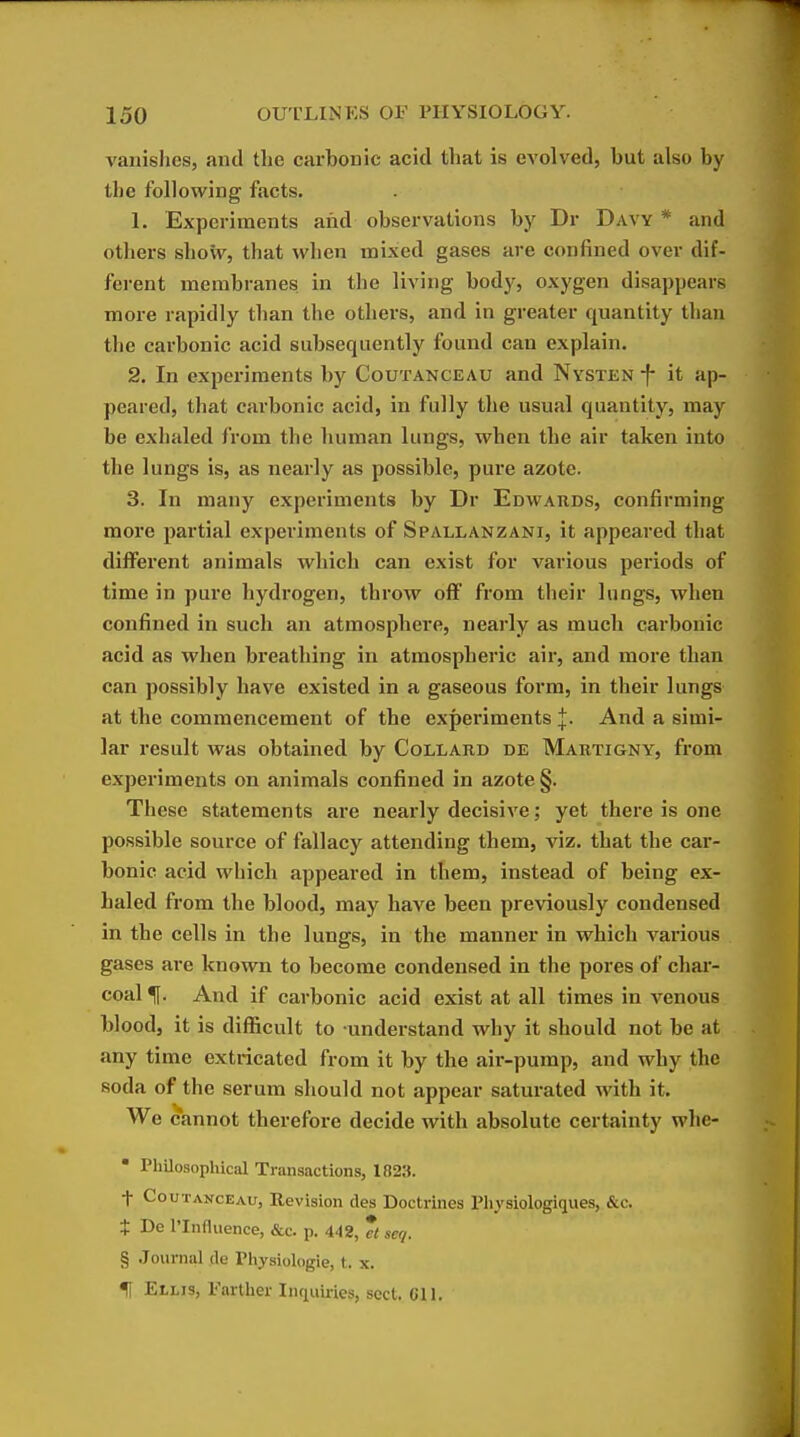 vanishes, and the carbonic acid that is eA'olved, but also by the following facts. 1. Experiments and observations by Dr Davy * and others show, that when mixed gases are confined over dif- fei-ent membranes in tlie living body, oxygen disappears more rapidly than the others, and in greater quantity than the carbonic acid subsequently found can explain. 2. In experiments by Coutanceau and Nysten f it ap- peared, that carbonic acid, in fully the usual quantity, may be exhaled from the human lungs, when the air taken into the lungs is, as nearly as possible, pure azote. 3. In many experiments by Dr Edwards, confirming more partial experiments of Spallanzani, it appeared that different animals which can exist for various periods of time in pure hydrogen, throw off from their lungs, when confined in such an atmosphere, nearly as much carbonic acid as when breathing in atmospheric air, and more than can possibly have existed in a gaseous form, in their lungs at the commencement of the experiments l- And a simi- lar result was obtained by Collard de Martigny, from experiments on animals confined in azote §. These statements are nearly decisive; yet there is one possible source of fallacy attending them, viz. that the car- bonic acid which appeared in them, instead of being ex- haled from the blood, may have been previously condensed in the cells in the lungs, in the manner in which various gases are known to become condensed in the pores of char- coal And if carbonic acid exist at all times in venous blood, it is difficult to understand why it should not be at any time extricated from it by the air-pump, and why the soda of the serum should not appear saturated with it. We cannot therefore decide with absolute certainty whe- • Philosophical Transactions, 1S23. t Coutanceau, Revision des Doctrines Physiologiques, &c. $ De I'Influence, &c. p. 442, * seq. § Journal de Physiologie, t. x. H Ellis, Farther Inquiiies, sect. Gil.