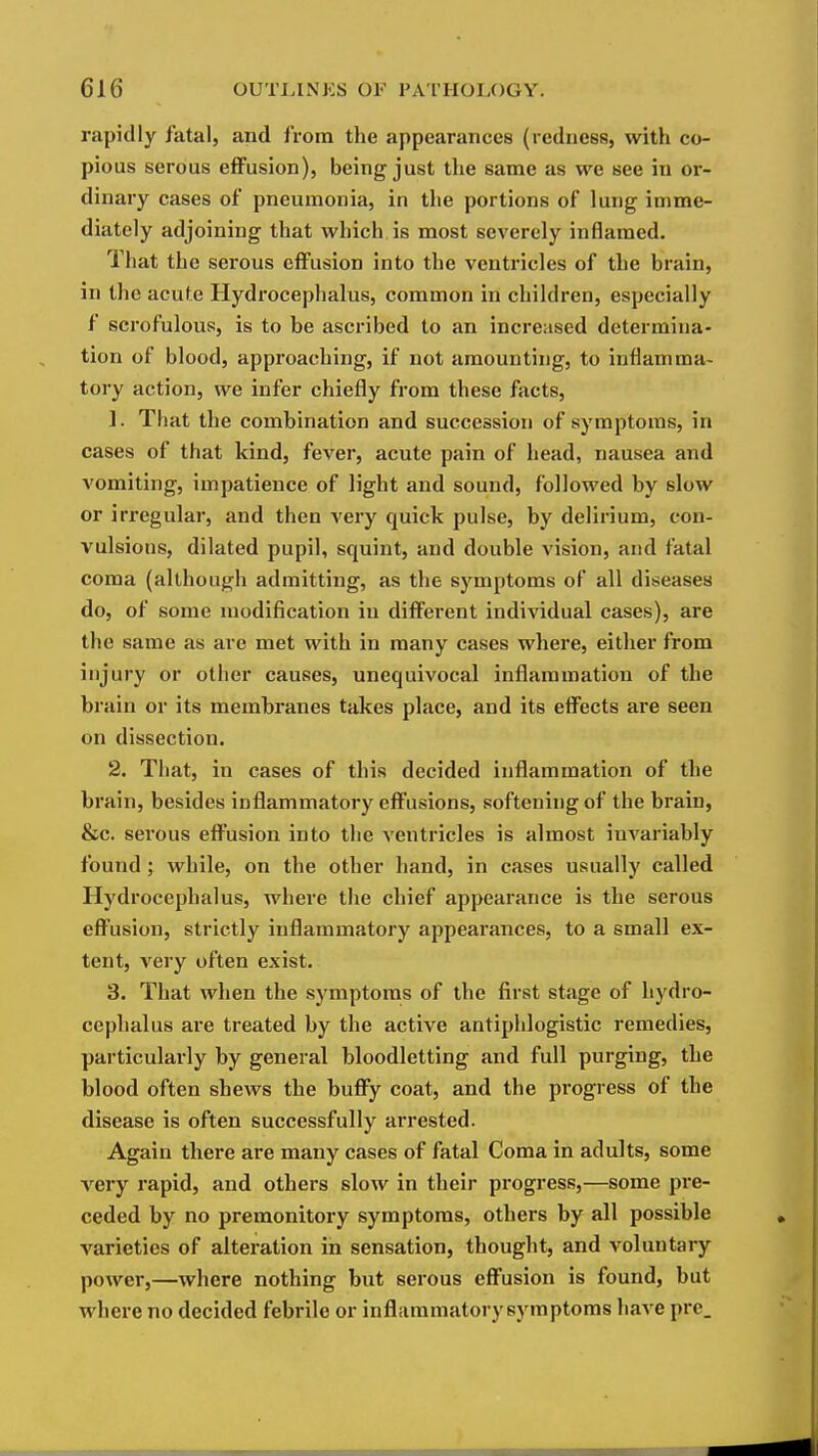 rapidly fatal, and from the appearances (redness, with co- pious serous effusion), being just the same as we see in or- dinary cases of pneumonia, in the portions of lung imme- diately adjoining that which is most severely inflamed. That the serous effusion into the ventricles of the brain, in the acute Hydrocephalus, common in children, especially f scrofulous, is to be ascribed to an increased determina- tion of blood, approaching, if not amounting, to inflamma- tory action, we infer chiefly from these facts, 1. That the combination and succession of symptoms, in cases of that kind, fever, acute pain of head, nausea and vomiting, impatience of light and sound, followed by slow or irregular, and then very quick pulse, by delirium, con- vulsions, dilated pupil, squint, and double vision, and fatal coma (although admitting, as the symptoms of all diseases do, of some modification in different individual cases), are the same as are met with in many cases where, either from injury or other causes, unequivocal inflammation of the brain or its membranes takes place, and its effects are seen on dissection. 2. That, in cases of this decided inflammation of the brain, besides inflammatory effusions, softening of the brain, &c. serous effusion into the ventricles is almost iuA^ariably found; while, on the other hand, in cases usually called Hydrocephalus, where the chief appearance is the serous effusion, strictly inflammatory appearances, to a small ex- tent, very often exist. 3. That when the symptoms of the first stage of hydro- cephalus are treated by the active antiphlogistic remedies, particularly by general bloodletting and full purging, the blood often shews the buffy coat, and the progress of the disease is often successfully arrested. Again there are many cases of fatal Coma in adults, some very rapid, and others slow in their progress,—some pre- ceded by no premonitory symptoms, others by all possible varieties of alteration in sensation, thought, and voluntary power,—where nothing but serous effusion is found, but where no decided febrile or inflammatorysymptoms have prc_