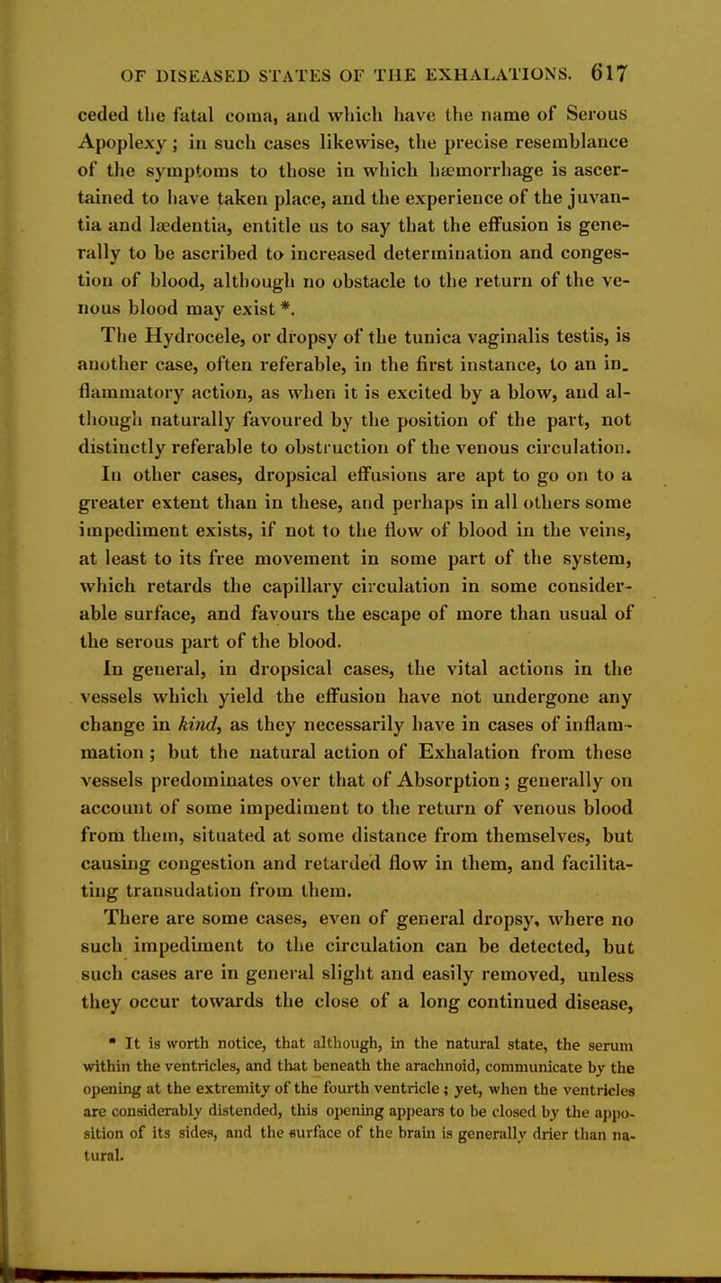 ceded the fatal coma, and which have the name of Serous Apoplexy; in such cases likewise, the precise resemblance of the symptoms to those in which hfemorrhage is ascer- tained to have taken place, and the experience of the juvan- tia and Ijiedentia, entitle us to say that the effusion is gene- rally to be ascribed to increased determination and conges- tion of blood, although no obstacle to the return of the ve- nous blood may exist *. The Hydi-ocele, or di'opsy of the tunica vaginalis testis, is another case, often referable, in the first instance, to an in. flammatory action, as when it is excited by a blow, and al- though naturally favoured by the position of the part, not distinctly referable to obstruction of the venous circulation. In other cases, dropsical eifusions are apt to go on to a greater extent than in these, and perhaps in all others some impediment exists, if not to the flow of blood in the veins, at least to its free movement in some part of the system, which retards the capillary circulation in some consider- able surface, and favours the escape of more tban usual of the serous part of the blood. In general, in dropsical cases, the vital actions in the vessels which yield the effusion have not undergone any change in kind^ as they necessarily have in cases of inflam- mation ; but the natural action of Exhalation from these vessels predominates over that of Absorption; generally on account of some impediment to the I'eturn of venous blood from them, situated at some distance from themselves, but causing congestion and retarded flow in them, and facilita- ting transudation from them. There are some cases, even of general dropsy, where no such impediment to the circulation can be detected, but such cases are in general slight and easily removed, unless they occur towards the close of a long continued disease, ■ It is worth notice, that although, in the natural state, the serum within the ventricles, and that beneath the arachnoid, communicate by the opening at the extremity of the fourth ventricle; yet, when the ventricles are considerably distended, tliis opening appears to be closed by the appo- sition of its sides, and the surface of the brain is generally drier than na- tural.